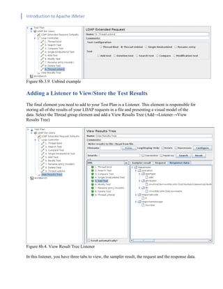 Introduction to Apache JMeter
[TYPE HERE] [TYPE HERE] [TYPE HERE]
Figure 8b.3.9. Unbind example
Adding a Listener to View/Store the Test Results
The final element you need to add to your Test Plan is a Listener. This element is responsible for
storing all of the results of your LDAP requests in a file and presenting a visual model of the
data. Select the Thread group element and add a View Results Tree (Add→Listener→View
Results Tree)
Figure 8b.4. View Result Tree Listener
In this listener, you have three tabs to view, the sampler result, the request and the response data.
 