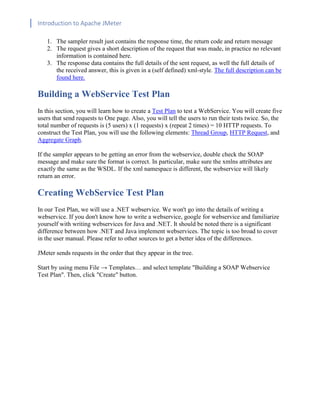 Introduction to Apache JMeter
[TYPE HERE] [TYPE HERE] [TYPE HERE]
1. The sampler result just contains the response time, the return code and return message
2. The request gives a short description of the request that was made, in practice no relevant
information is contained here.
3. The response data contains the full details of the sent request, as well the full details of
the received answer, this is given in a (self defined) xml-style. The full description can be
found here.
Building a WebService Test Plan
In this section, you will learn how to create a Test Plan to test a WebService. You will create five
users that send requests to One page. Also, you will tell the users to run their tests twice. So, the
total number of requests is (5 users) x (1 requests) x (repeat 2 times) = 10 HTTP requests. To
construct the Test Plan, you will use the following elements: Thread Group, HTTP Request, and
Aggregate Graph.
If the sampler appears to be getting an error from the webservice, double check the SOAP
message and make sure the format is correct. In particular, make sure the xmlns attributes are
exactly the same as the WSDL. If the xml namespace is different, the webservice will likely
return an error.
Creating WebService Test Plan
In our Test Plan, we will use a .NET webservice. We won't go into the details of writing a
webservice. If you don't know how to write a webservice, google for webservice and familiarize
yourself with writing webservices for Java and .NET. It should be noted there is a significant
difference between how .NET and Java implement webservices. The topic is too broad to cover
in the user manual. Please refer to other sources to get a better idea of the differences.
JMeter sends requests in the order that they appear in the tree.
Start by using menu File → Templates… and select template "Building a SOAP Webservice
Test Plan". Then, click "Create" button.
 