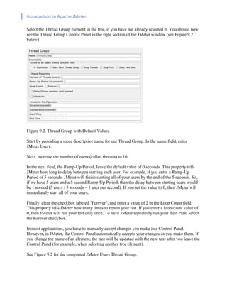 Introduction to Apache JMeter
[TYPE HERE] [TYPE HERE] [TYPE HERE]
Select the Thread Group element in the tree, if you have not already selected it. You should now
see the Thread Group Control Panel in the right section of the JMeter window (see Figure 9.2
below)
Figure 9.2. Thread Group with Default Values
Start by providing a more descriptive name for our Thread Group. In the name field, enter
JMeter Users.
Next, increase the number of users (called threads) to 10.
In the next field, the Ramp-Up Period, leave the default value of 0 seconds. This property tells
JMeter how long to delay between starting each user. For example, if you enter a Ramp-Up
Period of 5 seconds, JMeter will finish starting all of your users by the end of the 5 seconds. So,
if we have 5 users and a 5 second Ramp-Up Period, then the delay between starting users would
be 1 second (5 users / 5 seconds = 1 user per second). If you set the value to 0, then JMeter will
immediately start all of your users.
Finally, clear the checkbox labeled "Forever", and enter a value of 2 in the Loop Count field.
This property tells JMeter how many times to repeat your test. If you enter a loop count value of
0, then JMeter will run your test only once. To have JMeter repeatedly run your Test Plan, select
the Forever checkbox.
In most applications, you have to manually accept changes you make in a Control Panel.
However, in JMeter, the Control Panel automatically accepts your changes as you make them. If
you change the name of an element, the tree will be updated with the new text after you leave the
Control Panel (for example, when selecting another tree element).
See Figure 9.2 for the completed JMeter Users Thread Group.
 