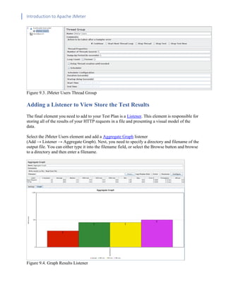 Introduction to Apache JMeter
[TYPE HERE] [TYPE HERE] [TYPE HERE]
Figure 9.3. JMeter Users Thread Group
Adding a Listener to View Store the Test Results
The final element you need to add to your Test Plan is a Listener. This element is responsible for
storing all of the results of your HTTP requests in a file and presenting a visual model of the
data.
Select the JMeter Users element and add a Aggregate Graph listener
(Add → Listener → Aggregate Graph). Next, you need to specify a directory and filename of the
output file. You can either type it into the filename field, or select the Browse button and browse
to a directory and then enter a filename.
Figure 9.4. Graph Results Listener
 