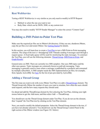 Introduction to Apache JMeter
[TYPE HERE] [TYPE HERE] [TYPE HERE]
Rest WebService
Testing a REST WebService is very similar as you only need to modify in HTTP Request
• Method: to select the one you want to test
• Body Data: which can be JSON, XML or any custom text
You may also need to modify "HTTP Header Manager" to select the correct "Content-Type"
Building a JMS Point-to-Point Test Plan
Make sure the required jar files are in JMeter's lib directory. If they are not, shutdown JMeter,
copy the jar files over and restart JMeter. See Getting Started for details.
In this section, you will learn how to create a Test Plan to test a JMS Point-to-Point messaging
solution. The setup of the test is 1 threadgroup with 5 threads sending 4 messages each through a
request queue. A fixed reply queue will be used for monitoring the reply messages. To construct
the Test Plan, you will use the following elements: Thread Group, JMS Point-to-Point, and
Graph Results.
General notes on JMS: There are currently two JMS samplers. One uses JMS topics and the
other uses queues. Topic messages are commonly known as pub/sub messaging. Topic
messaging is generally used in cases where a message is published by a producer and consumed
by multiple subscribers. A JMS sampler needs the JMS implementation jar files; for example,
from Apache ActiveMQ. See here for the list of jars provided by ActiveMQ.
Adding a Thread Group
The first step you want to do with every JMeter Test Plan is to add a Thread Group element. The
Thread Group tells JMeter the number of users you want to simulate, how often the users should
send requests, and the how many requests they should send.
Go ahead and add the ThreadGroup element by first selecting the Test Plan, clicking your right
mouse button to get the Add menu, and then select Add → ThreadGroup.
You should now see the Thread Group element under Test Plan. If you do not see the element,
then "expand" the Test Plan tree by clicking on the Test Plan element.
Next, you need to modify the default properties. Select the Thread Group element in the tree, if
you have not already selected it. You should now see the Thread Group Control Panel in the
right section of the JMeter window (see Figure 10.1 below)
 