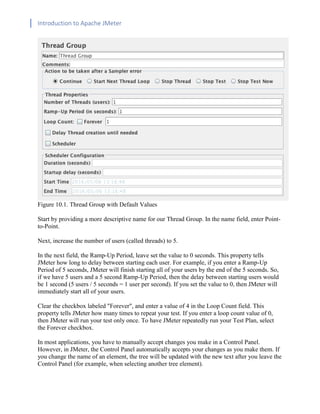 Introduction to Apache JMeter
[TYPE HERE] [TYPE HERE] [TYPE HERE]
Figure 10.1. Thread Group with Default Values
Start by providing a more descriptive name for our Thread Group. In the name field, enter Point-
to-Point.
Next, increase the number of users (called threads) to 5.
In the next field, the Ramp-Up Period, leave set the value to 0 seconds. This property tells
JMeter how long to delay between starting each user. For example, if you enter a Ramp-Up
Period of 5 seconds, JMeter will finish starting all of your users by the end of the 5 seconds. So,
if we have 5 users and a 5 second Ramp-Up Period, then the delay between starting users would
be 1 second (5 users / 5 seconds = 1 user per second). If you set the value to 0, then JMeter will
immediately start all of your users.
Clear the checkbox labeled "Forever", and enter a value of 4 in the Loop Count field. This
property tells JMeter how many times to repeat your test. If you enter a loop count value of 0,
then JMeter will run your test only once. To have JMeter repeatedly run your Test Plan, select
the Forever checkbox.
In most applications, you have to manually accept changes you make in a Control Panel.
However, in JMeter, the Control Panel automatically accepts your changes as you make them. If
you change the name of an element, the tree will be updated with the new text after you leave the
Control Panel (for example, when selecting another tree element).
 