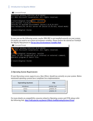 Introduction to Apache JMeter
[TYPE HERE] [TYPE HERE] [TYPE HERE]
In case you see the following screen, maybe JDK/JRE is not installed correctly on your system.
Or maybe you need to set system environment variables. Please foolow the tutorial on ToolsQA
for Step by Step process to Set up Java Environment Variable Path.
2) Operating System Requirements:
If your Operating system supports java, then JMeter should run correctly on your system. Below
mentioned operating systems have compliant Java implementation:
For more details on compatibility concerns related to Operating system and JVM, please refer
the following link: http://wiki.apache.org/jmeter/JMeterAndOperatingSystemsTested
 