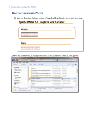 Introduction to Apache JMeter
[TYPE HERE] [TYPE HERE] [TYPE HERE]
How to Download JMeter
1) You can download the latest version of Apache JMeter binaries (tgz or zip) from here.
2) Once it is downloaded, it will by default save to the Downloads folder of your system.
 