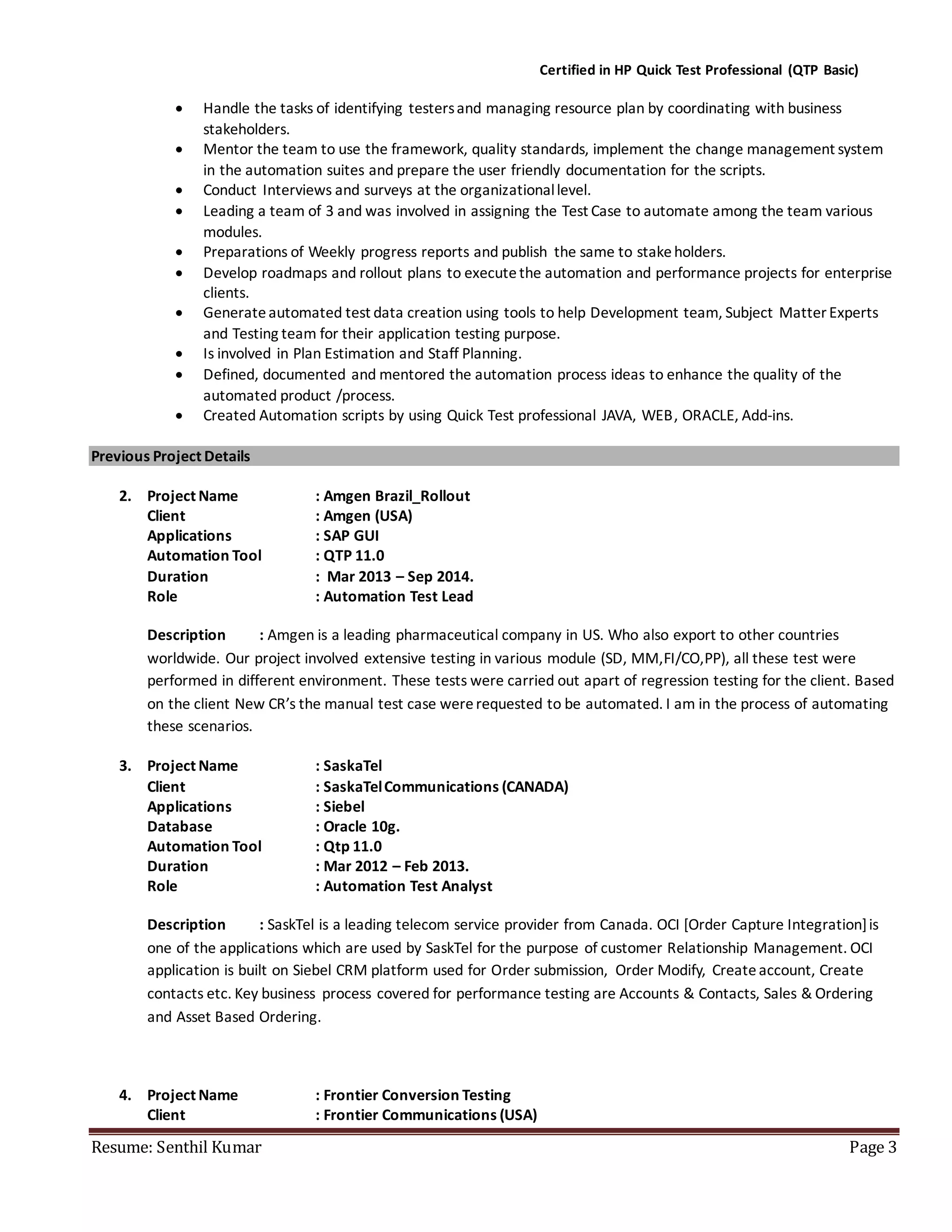 Certified in HP Quick Test Professional (QTP Basic)
Resume: Senthil Kumar Page 3
 Handle the tasks of identifying testersand managing resource plan by coordinating with business
stakeholders.
 Mentor the team to use the framework, quality standards, implement the change management system
in the automation suites and prepare the user friendly documentation for the scripts.
 Conduct Interviews and surveys at the organizationallevel.
 Leading a team of 3 and was involved in assigning the Test Case to automate among the team various
modules.
 Preparations of Weekly progress reports and publish the same to stakeholders.
 Develop roadmaps and rollout plans to executethe automation and performance projects for enterprise
clients.
 Generateautomated test data creation using tools to help Development team, Subject Matter Experts
and Testing team for their application testing purpose.
 Is involved in Plan Estimation and Staff Planning.
 Defined, documented and mentored the automation process ideas to enhance the quality of the
automated product /process.
 Created Automation scripts by using Quick Test professional JAVA, WEB, ORACLE, Add-ins.
Previous Project Details
2. Project Name : Amgen Brazil_Rollout
Client : Amgen (USA)
Applications : SAP GUI
Automation Tool : QTP 11.0
Duration : Mar 2013 – Sep 2014.
Role : Automation Test Lead
Description : Amgen is a leading pharmaceutical company in US. Who also export to other countries
worldwide. Our project involved extensive testing in various module (SD, MM,FI/CO,PP), all these test were
performed in different environment. These tests were carried out apart of regression testing for the client. Based
on the client New CR’s the manual test case wererequested to be automated. I am in the process of automating
these scenarios.
3. Project Name : SaskaTel
Client : SaskaTelCommunications (CANADA)
Applications : Siebel
Database : Oracle 10g.
Automation Tool : Qtp 11.0
Duration : Mar 2012 – Feb 2013.
Role : Automation Test Analyst
Description : SaskTel is a leading telecom service provider from Canada. OCI [Order Capture Integration]is
one of the applications which are used by SaskTel for the purpose of customer Relationship Management. OCI
application is built on Siebel CRM platform used for Order submission, Order Modify, Createaccount, Create
contacts etc. Key business process covered for performance testing are Accounts & Contacts, Sales & Ordering
and Asset Based Ordering.
4. Project Name : Frontier Conversion Testing
Client : Frontier Communications (USA)
 
