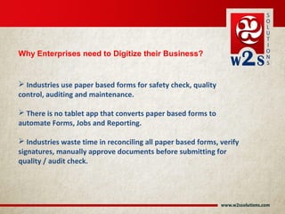  Industries use paper based forms for safety check, quality
control, auditing and maintenance.
 There is no tablet app that converts paper based forms to
automate Forms, Jobs and Reporting.
 Industries waste time in reconciling all paper based forms, verify
signatures, manually approve documents before submitting for
quality / audit check.
Why Enterprises need to Digitize their Business?
 