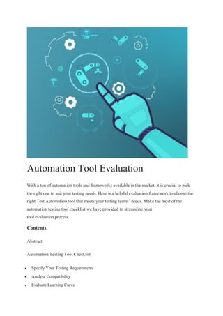 Automation Tool Evaluation
With a ton of automation tools and frameworks available in the market, it is crucial to pick
the right one to suit your testing needs. Here is a helpful evaluation framework to choose the
right Test Automation tool that meets your testing teams’ needs. Make the most of the
automation testing tool checklist we have provided to streamline your
tool evaluation process.
Contents
Abstract
Automation Testing Tool Checklist
 Specify Your Testing Requirements
 Analyse Compatibility
 Evaluate Learning Curve
 