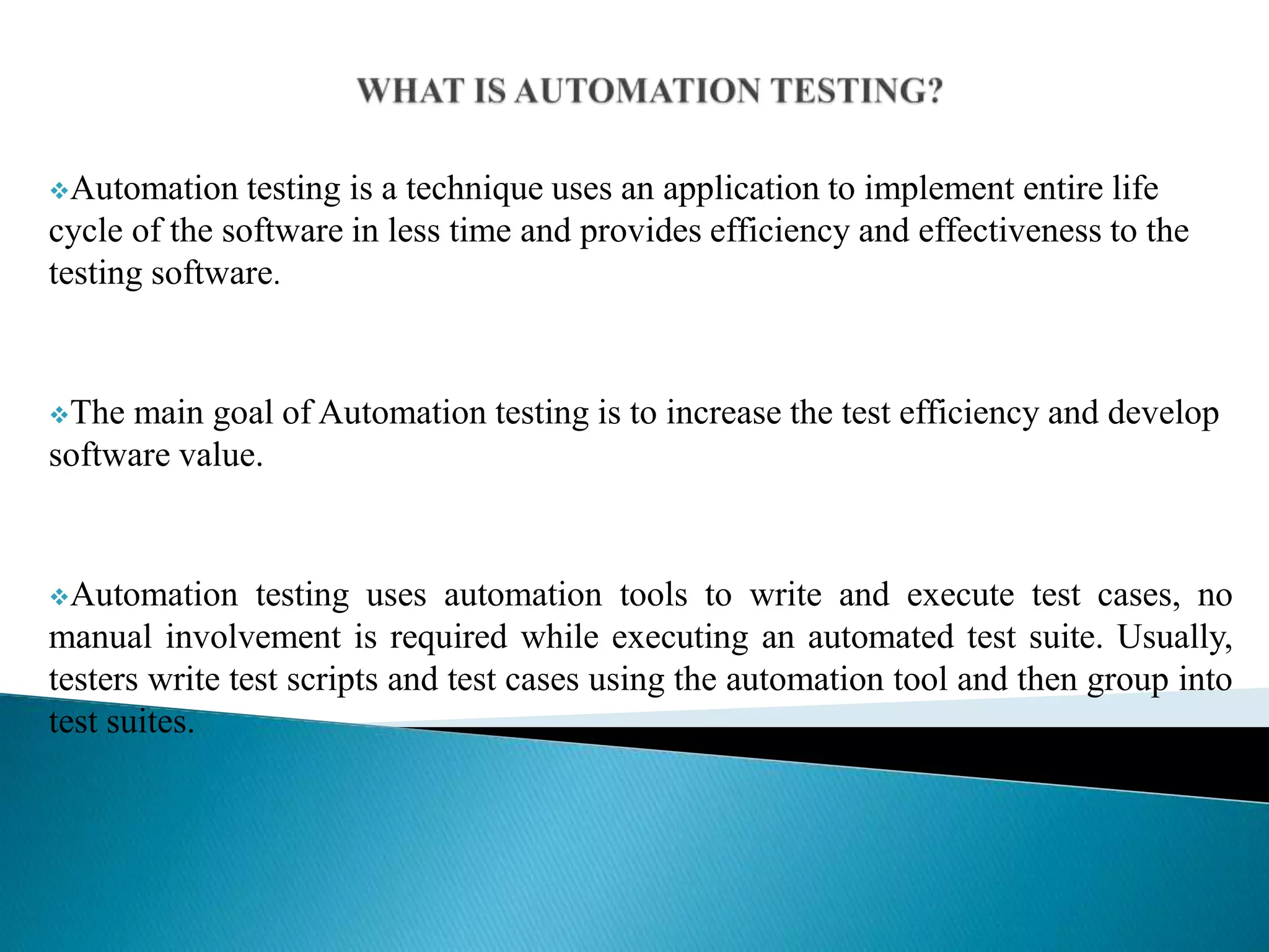 Automation testing is a technique uses an application to implement entire life
cycle of the software in less time and provides efficiency and effectiveness to the
testing software.
The main goal of Automation testing is to increase the test efficiency and develop
software value.
Automation testing uses automation tools to write and execute test cases, no
manual involvement is required while executing an automated test suite. Usually,
testers write test scripts and test cases using the automation tool and then group into
test suites.
 