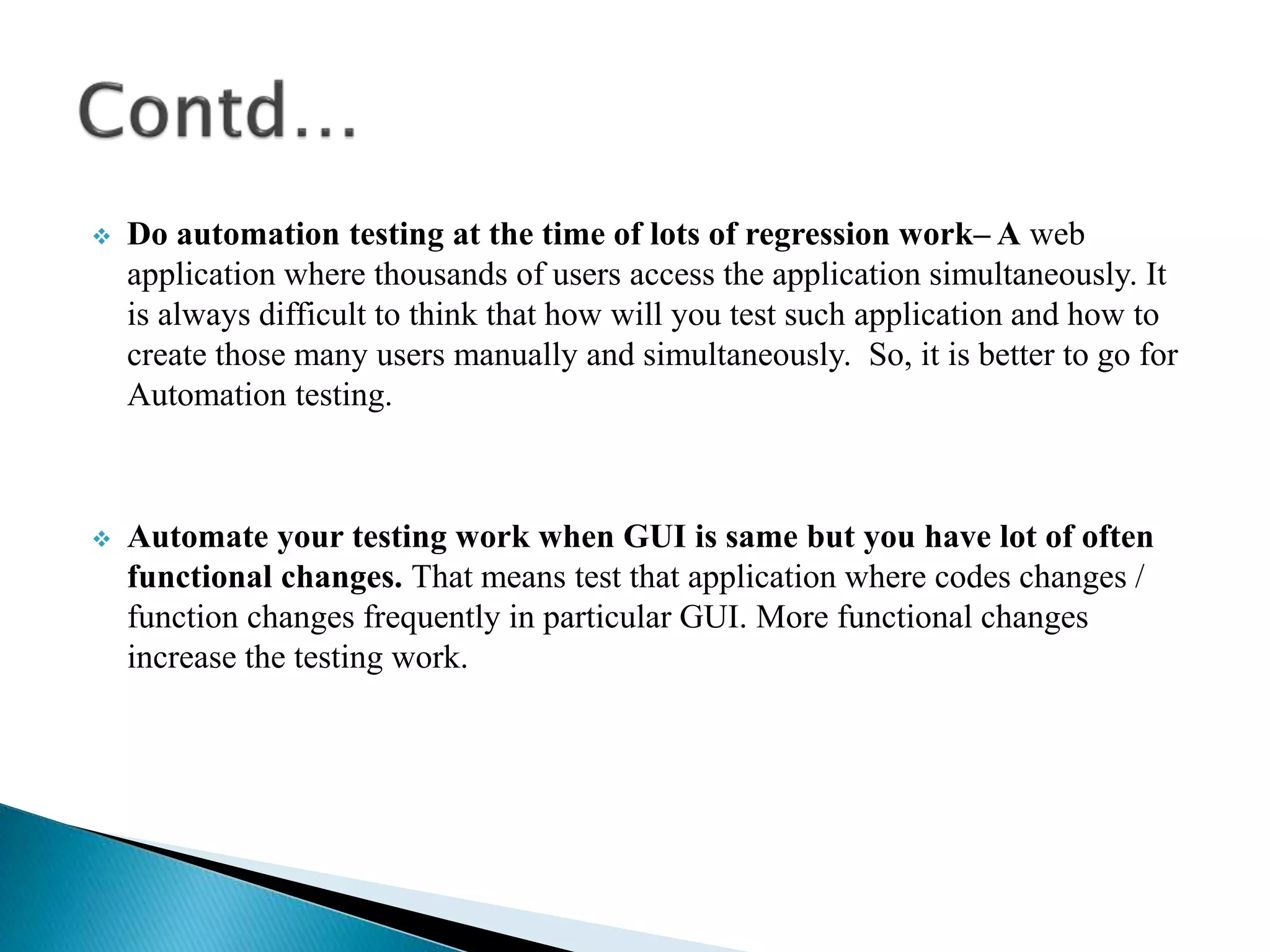  Do automation testing at the time of lots of regression work– A web
application where thousands of users access the application simultaneously. It
is always difficult to think that how will you test such application and how to
create those many users manually and simultaneously. So, it is better to go for
Automation testing.
 Automate your testing work when GUI is same but you have lot of often
functional changes. That means test that application where codes changes /
function changes frequently in particular GUI. More functional changes
increase the testing work.
 