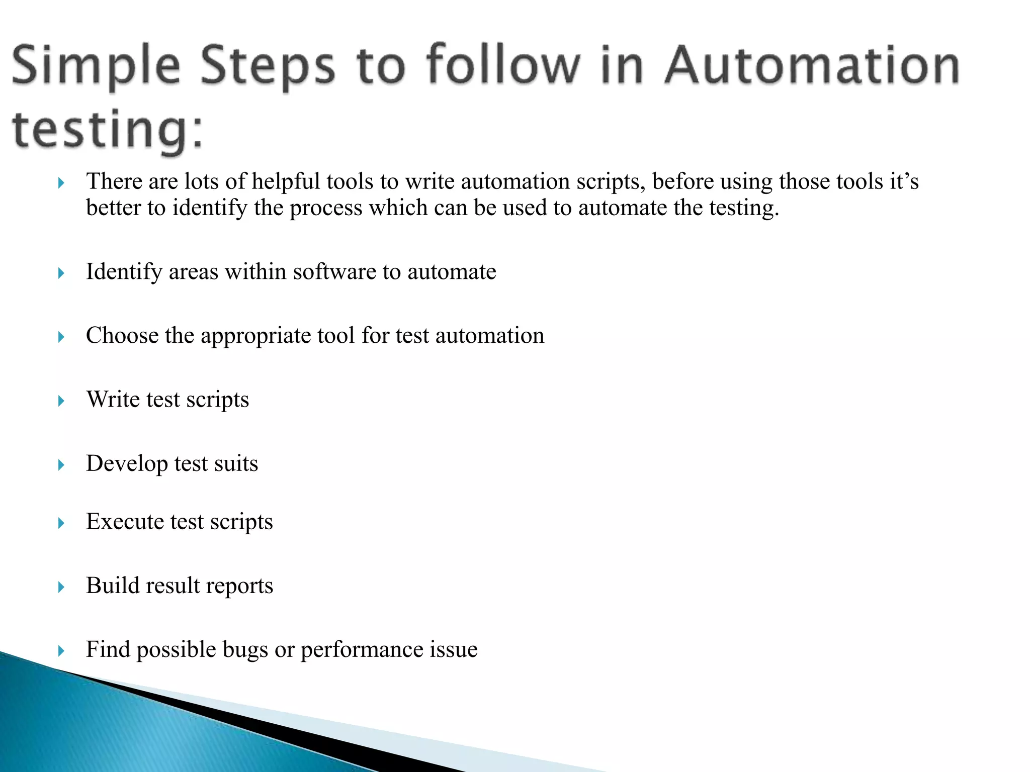  There are lots of helpful tools to write automation scripts, before using those tools it’s
better to identify the process which can be used to automate the testing.
 Identify areas within software to automate
 Choose the appropriate tool for test automation
 Write test scripts
 Develop test suits
 Execute test scripts
 Build result reports
 Find possible bugs or performance issue
 