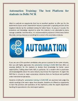 Automation Training: The best Platform for
students in Delhi NCR
What to overlook an opportunity that has an excellent position to offer you for the
betterment of your career? Automation industry is particular is a growing and one of the
targeted industry by the candidate looking for better future. As easy as it sounds, the
procedure and knowledge required to enter this industry is not attainable by every
average candidate. And therefore, it is recommended by students to think twice before
they take a serious decision on enrolling for a career in the automation industry.
If you are one of the excellent candidates who pursue a passion for the same industry,
then you will highly appreciate the automation training in Delhi NCR that offers an
amazing platform for the students to declare their knowledge for better career
opportunities. Talking about Delhi NCR, in particular, for a student who is passionate
and knowledgeable about the same industry must know the importance of region like
NCR that is a home to major automation industries that are functional and qualified
under international operations.
Students enrolling for automation training in Delhi NCR are examined and judged by
experts working in the same region from decades. Students are offered an opportunity
to learn the practices and operations of the machinery under the expert department
handling the operational in the most expert pattern.
 