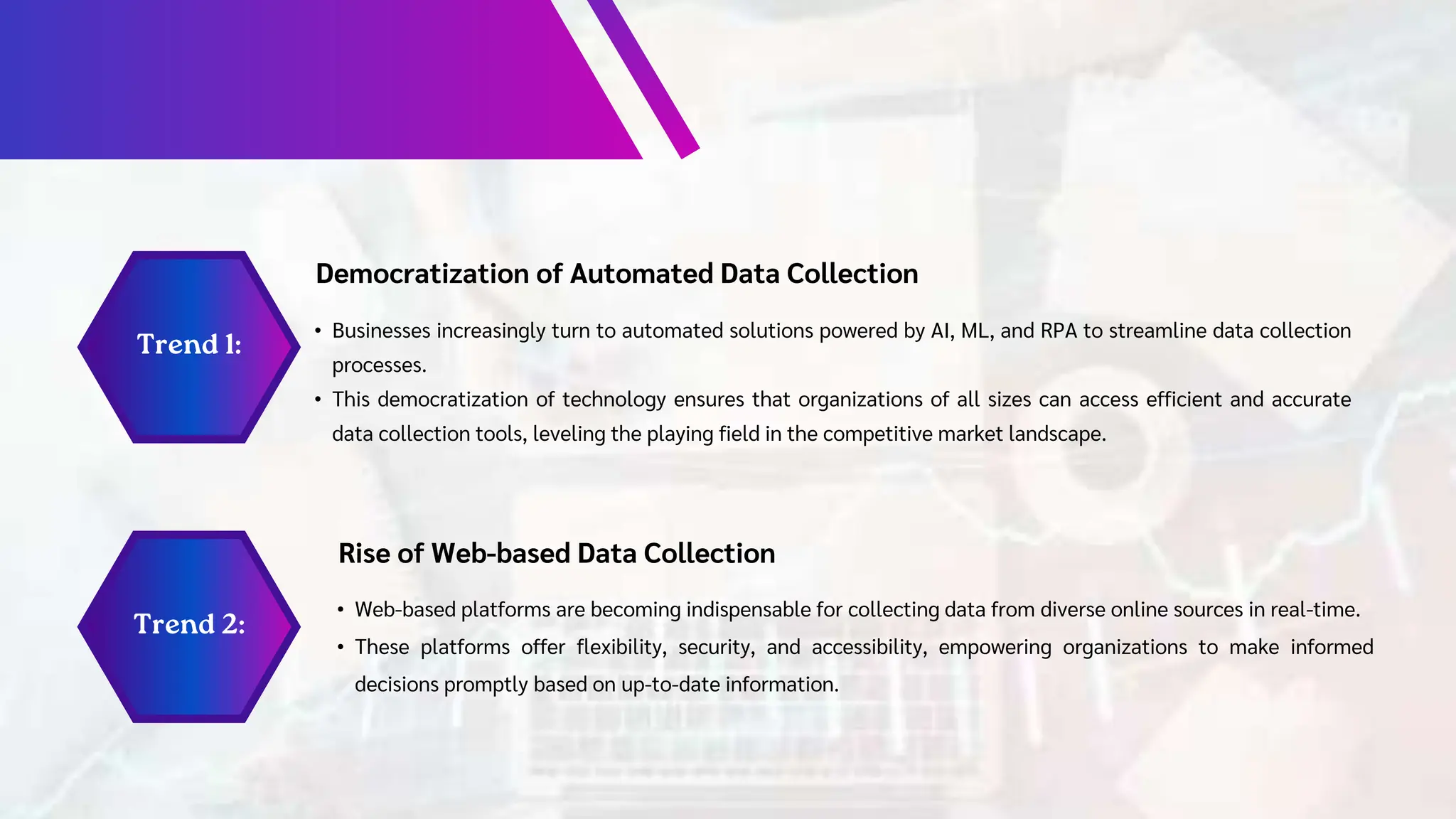 Democratization of Automated Data Collection
• Businesses increasingly turn to automated solutions powered by AI, ML, and RPA to streamline data collection
processes.
• This democratization of technology ensures that organizations of all sizes can access efficient and accurate
data collection tools, leveling the playing field in the competitive market landscape.
Rise of Web-based Data Collection
• Web-based platforms are becoming indispensable for collecting data from diverse online sources in real-time.
• These platforms offer flexibility, security, and accessibility, empowering organizations to make informed
decisions promptly based on up-to-date information.
 