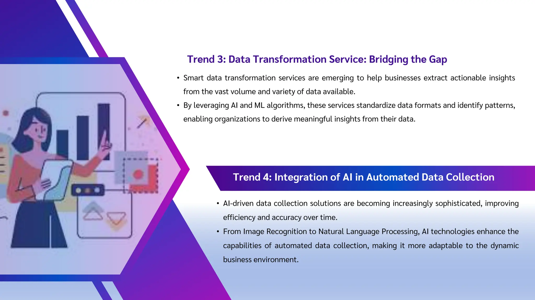 • Smart data transformation services are emerging to help businesses extract actionable insights
from the vast volume and variety of data available.
• By leveraging AI and ML algorithms, these services standardize data formats and identify patterns,
enabling organizations to derive meaningful insights from their data.
Trend 3: Data Transformation Service: Bridging the Gap
Trend 4: Integration of AI in Automated Data Collection
• AI-driven data collection solutions are becoming increasingly sophisticated, improving
efficiency and accuracy over time.
• From Image Recognition to Natural Language Processing, AI technologies enhance the
capabilities of automated data collection, making it more adaptable to the dynamic
business environment.
 