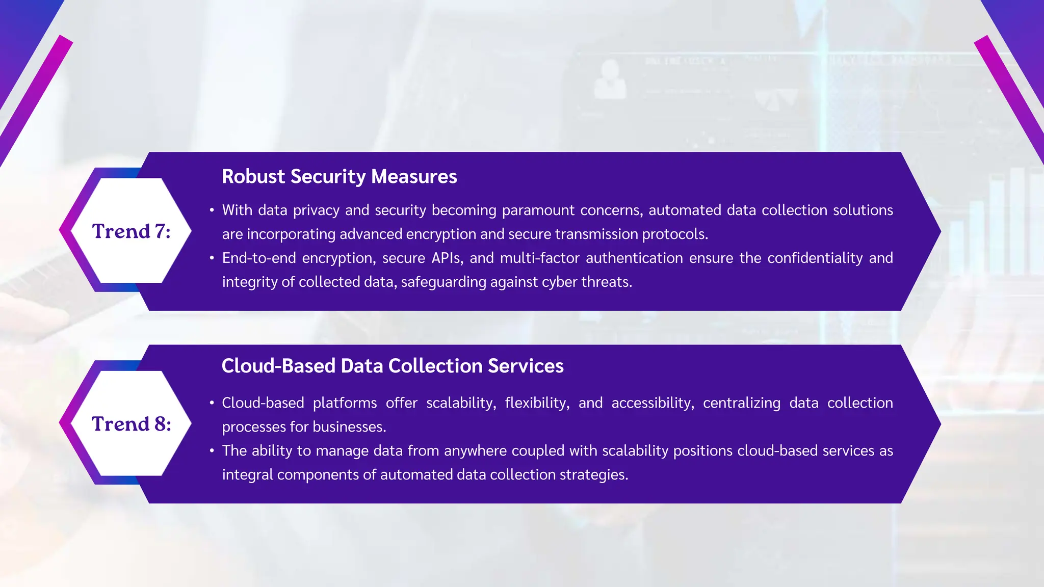 Robust Security Measures
• With data privacy and security becoming paramount concerns, automated data collection solutions
are incorporating advanced encryption and secure transmission protocols.
• End-to-end encryption, secure APIs, and multi-factor authentication ensure the confidentiality and
integrity of collected data, safeguarding against cyber threats.
Cloud-Based Data Collection Services
• Cloud-based platforms offer scalability, flexibility, and accessibility, centralizing data collection
processes for businesses.
• The ability to manage data from anywhere coupled with scalability positions cloud-based services as
integral components of automated data collection strategies.
 