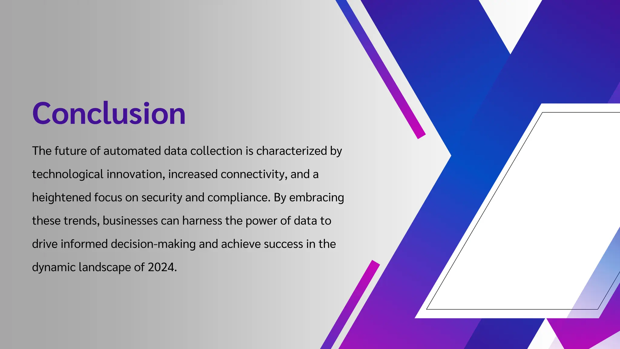 Conclusion
The future of automated data collection is characterized by
technological innovation, increased connectivity, and a
heightened focus on security and compliance. By embracing
these trends, businesses can harness the power of data to
drive informed decision-making and achieve success in the
dynamic landscape of 2024.
 
