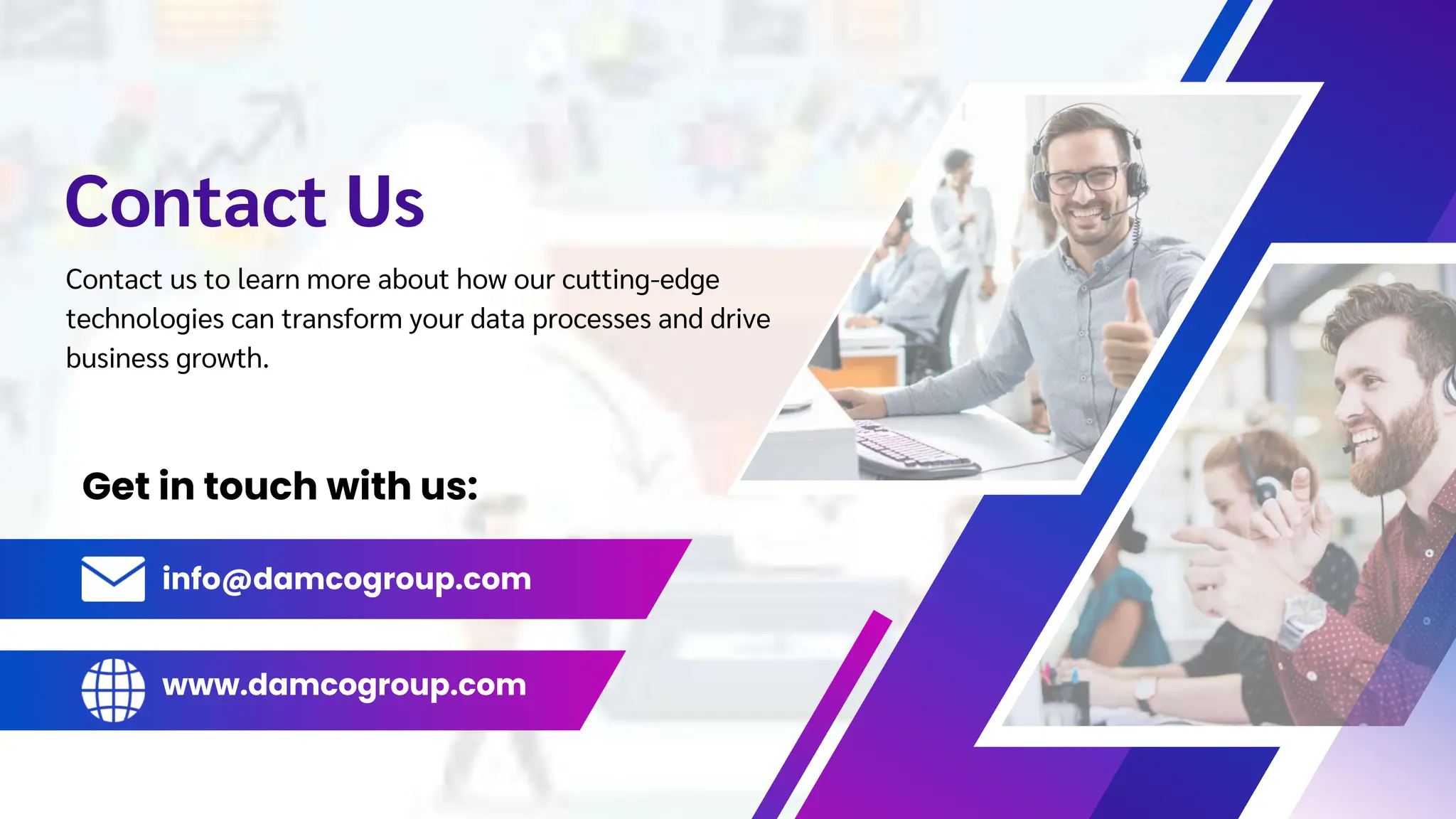Contact Us
Get in touch with us:
Contact us to learn more about how our cutting-edge
technologies can transform your data processes and drive
business growth.
info@damcogroup.com
www.damcogroup.com
 