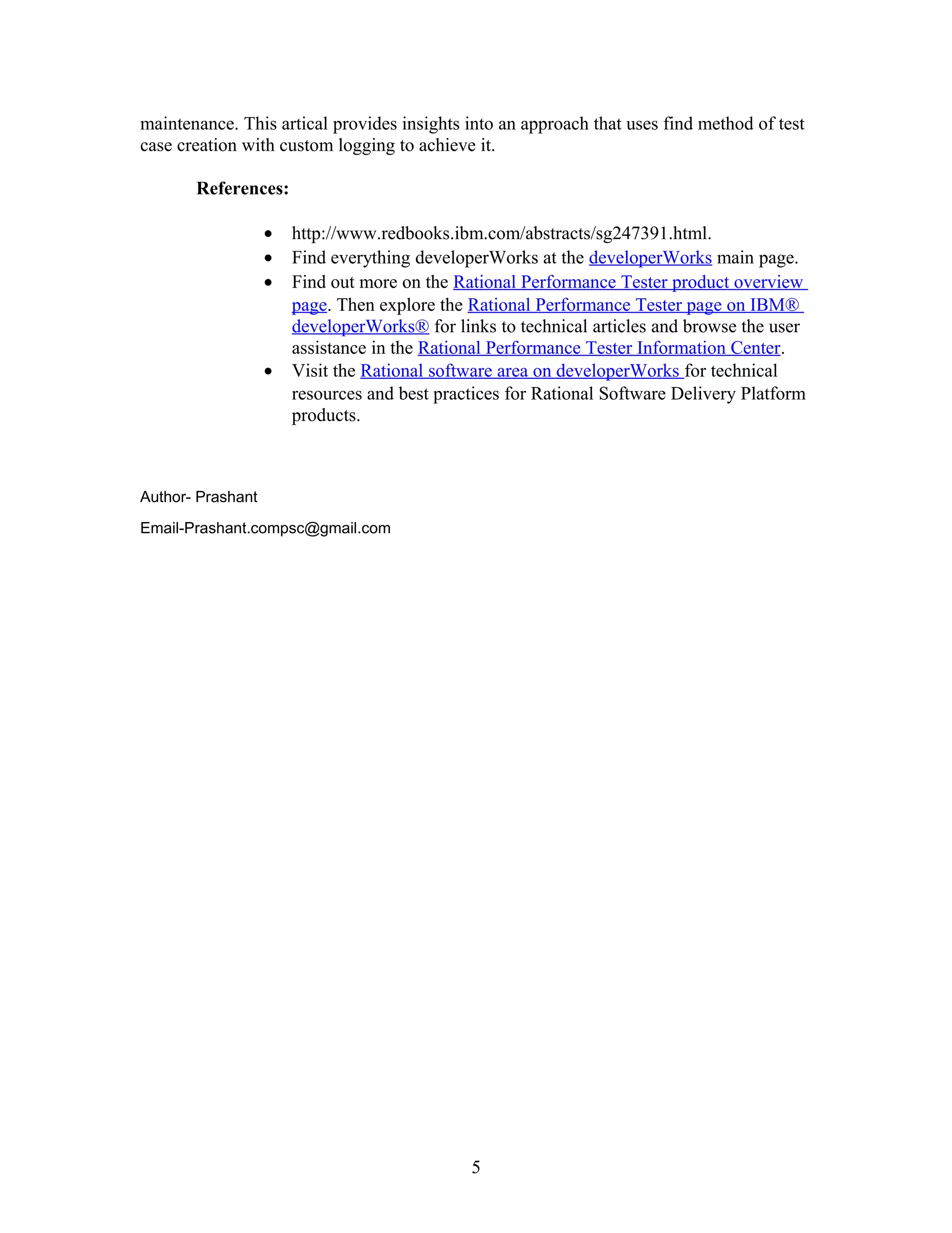 maintenance. This artical provides insights into an approach that uses find method of test
case creation with custom logging to achieve it.
References:
• http://www.redbooks.ibm.com/abstracts/sg247391.html.
• Find everything developerWorks at the developerWorks main page.
• Find out more on the Rational Performance Tester product overview
page. Then explore the Rational Performance Tester page on IBM®
developerWorks® for links to technical articles and browse the user
assistance in the Rational Performance Tester Information Center.
• Visit the Rational software area on developerWorks for technical
resources and best practices for Rational Software Delivery Platform
products.
Author- Prashant
Email-Prashant.compsc@gmail.com
5
 