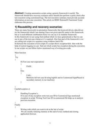 Abstract: Creating automation scripts using a generic framework is useful. The
framework should have recovery scenarios and it should also perform a quick check after
test execution using customized logs. The test execution summary must provide accurate
information on test case execution. This article on IBM® Rational® Functional Tester
elaborates this process.
1) Reusability and recovery scenarios:
There are many buzzwords in automation frameworks like keyword driven, data driven
etc the framework which I am sharing I have not given specific name to this framework
but as it used different combination hence we can say it as modular framework.
In this framework we are using find method which we have generalized so that we can
use in any of the test case whenever it’s required. Also best part of the framework is we
are calling test scripts in a sequence using windows batch file.
In-between the execution of test scripts if a scripts threw exception/fails then with the
help of custom logging we can find out which scripts has exception during the execution.
In our scripts we can follow below mentioned way of writing java code.
Main function
{
Try
{
If (Test case met expectation)
{
PASS
}
Else
{
FAIL;
Mentions fail test case Id using logInfo and in Customized logs(Placed in
secondary memory in our machine).
}
}
Catch(Exception e)
{
Handling Exception’s;
If in case of any exception write test case ID to Customized logs mentioned
exception in script. Writing Test Case ID in customized file helps us in analysis
post test execution.
}
Finally
{
Writing code which you want to do at the last of script.
We are usually releasing memory at the end of every method and closing
application browser.
}
1
 