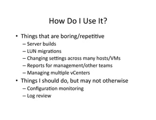 How	
  Do	
  I	
  Use	
  It?	
  
•  Things	
  that	
  are	
  boring/repe''ve	
  
    –  Server	
  builds	
  
    –  LUN	
  migra'ons	
  
    –  Changing	
  seRngs	
  across	
  many	
  hosts/VMs	
  
    –  Reports	
  for	
  management/other	
  teams	
  
    –  Managing	
  mul'ple	
  vCenters	
  
•  Things	
  I	
  should	
  do,	
  but	
  may	
  not	
  otherwise	
  
    –  Conﬁgura'on	
  monitoring	
  
    –  Log	
  review	
  
 