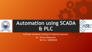 Automation using SCADA
& PLC
A 60 days vocational training for industrial exposure.
By : Shivani Rajpurohit
Roll No.-16EEBEI200
 