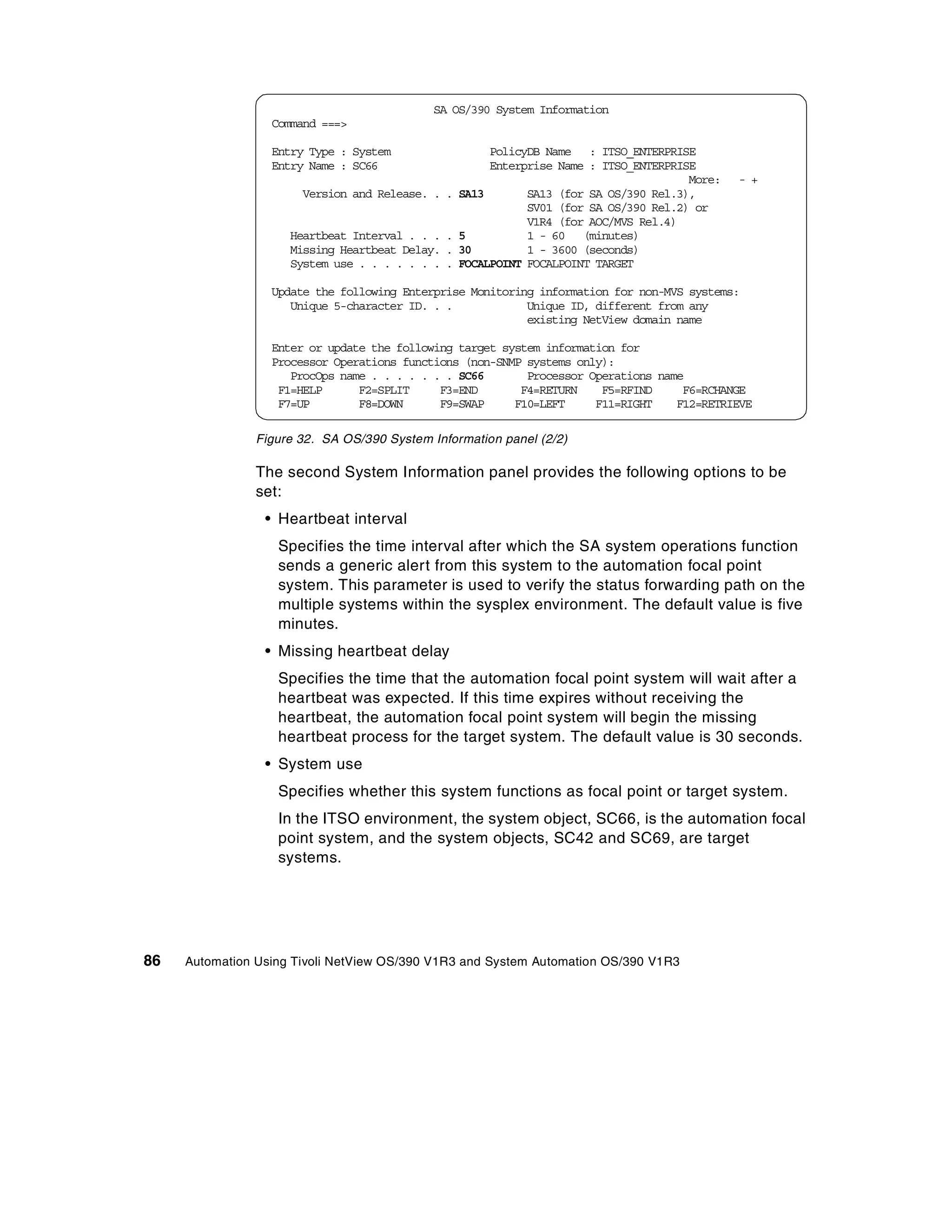 SA OS/390 System Information
                  Command ===>

                  Entry Type : System                  PolicyDB Name : ITSO_ENTERPRISE
                  Entry Name : SC66                    Enterprise Name : ITSO_ENTERPRISE
                                                                                       More:   - +
                       Version and Release. . .   SA13       SA13 (for SA OS/390 Rel.3),
                                                             SV01 (for SA OS/390 Rel.2) or
                                                             V1R4 (for AOC/MVS Rel.4)
                     Heartbeat Interval . . . .   5          1 - 60 (minutes)
                     Missing Heartbeat Delay. .   30         1 - 3600 (seconds)
                     System use . . . . . . . .   FOCALPOINT FOCALPOINT TARGET

                  Update the following Enterprise Monitoring information for non-MVS systems:
                     Unique 5-character ID. . .            Unique ID, different from any
                                                           existing NetView domain name

                  Enter or update the following target system information for
                  Processor Operations functions (non-SNMP systems only):
                     ProcOps name . . . . . . . SC66       Processor Operations name
                   F1=HELP      F2=SPLIT     F3=END       F4=RETURN    F5=RFIND     F6=RCHANGE
                   F7=UP        F8=DOWN      F9=SWAP     F10=LEFT     F11=RIGHT    F12=RETRIEVE

                Figure 32. SA OS/390 System Information panel (2/2)

                The second System Information panel provides the following options to be
                set:
                 • Heartbeat interval
                   Specifies the time interval after which the SA system operations function
                   sends a generic alert from this system to the automation focal point
                   system. This parameter is used to verify the status forwarding path on the
                   multiple systems within the sysplex environment. The default value is five
                   minutes.
                 • Missing heartbeat delay
                   Specifies the time that the automation focal point system will wait after a
                   heartbeat was expected. If this time expires without receiving the
                   heartbeat, the automation focal point system will begin the missing
                   heartbeat process for the target system. The default value is 30 seconds.
                 • System use
                   Specifies whether this system functions as focal point or target system.
                   In the ITSO environment, the system object, SC66, is the automation focal
                   point system, and the system objects, SC42 and SC69, are target
                   systems.




86   Automation Using Tivoli NetView OS/390 V1R3 and System Automation OS/390 V1R3
 