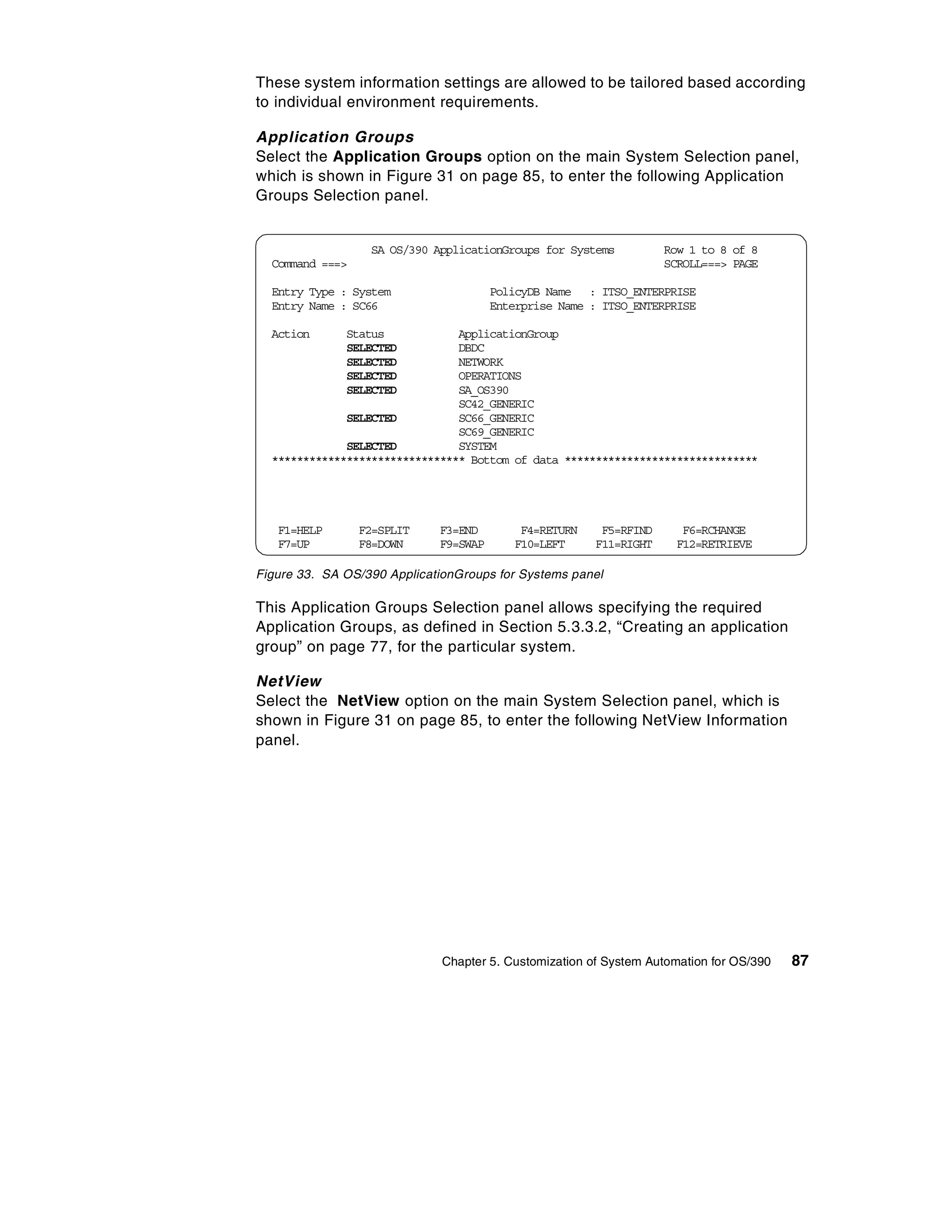 These system information settings are allowed to be tailored based according
to individual environment requirements.

Application Groups
Select the Application Groups option on the main System Selection panel,
which is shown in Figure 31 on page 85, to enter the following Application
Groups Selection panel.


                  SA OS/390 ApplicationGroups for Systems           Row 1 to 8 of 8
  Command ===>                                                      SCROLL===> PAGE

  Entry Type : System                  PolicyDB Name : ITSO_ENTERPRISE
  Entry Name : SC66                    Enterprise Name : ITSO_ENTERPRISE

  Action      Status            ApplicationGroup
              SELECTED          DBDC
              SELECTED          NETWORK
              SELECTED          OPERATIONS
              SELECTED          SA_OS390
                                SC42_GENERIC
              SELECTED          SC66_GENERIC
                                SC69_GENERIC
              SELECTED          SYSTEM
  ******************************* Bottom of data *******************************




   F1=HELP       F2=SPLIT    F3=END        F4=RETURN     F5=RFIND      F6=RCHANGE
   F7=UP         F8=DOWN     F9=SWAP      F10=LEFT      F11=RIGHT     F12=RETRIEVE

Figure 33. SA OS/390 ApplicationGroups for Systems panel

This Application Groups Selection panel allows specifying the required
Application Groups, as defined in Section 5.3.3.2, “Creating an application
group” on page 77, for the particular system.

NetView
Select the NetView option on the main System Selection panel, which is
shown in Figure 31 on page 85, to enter the following NetView Information
panel.




                              Chapter 5. Customization of System Automation for OS/390   87
 