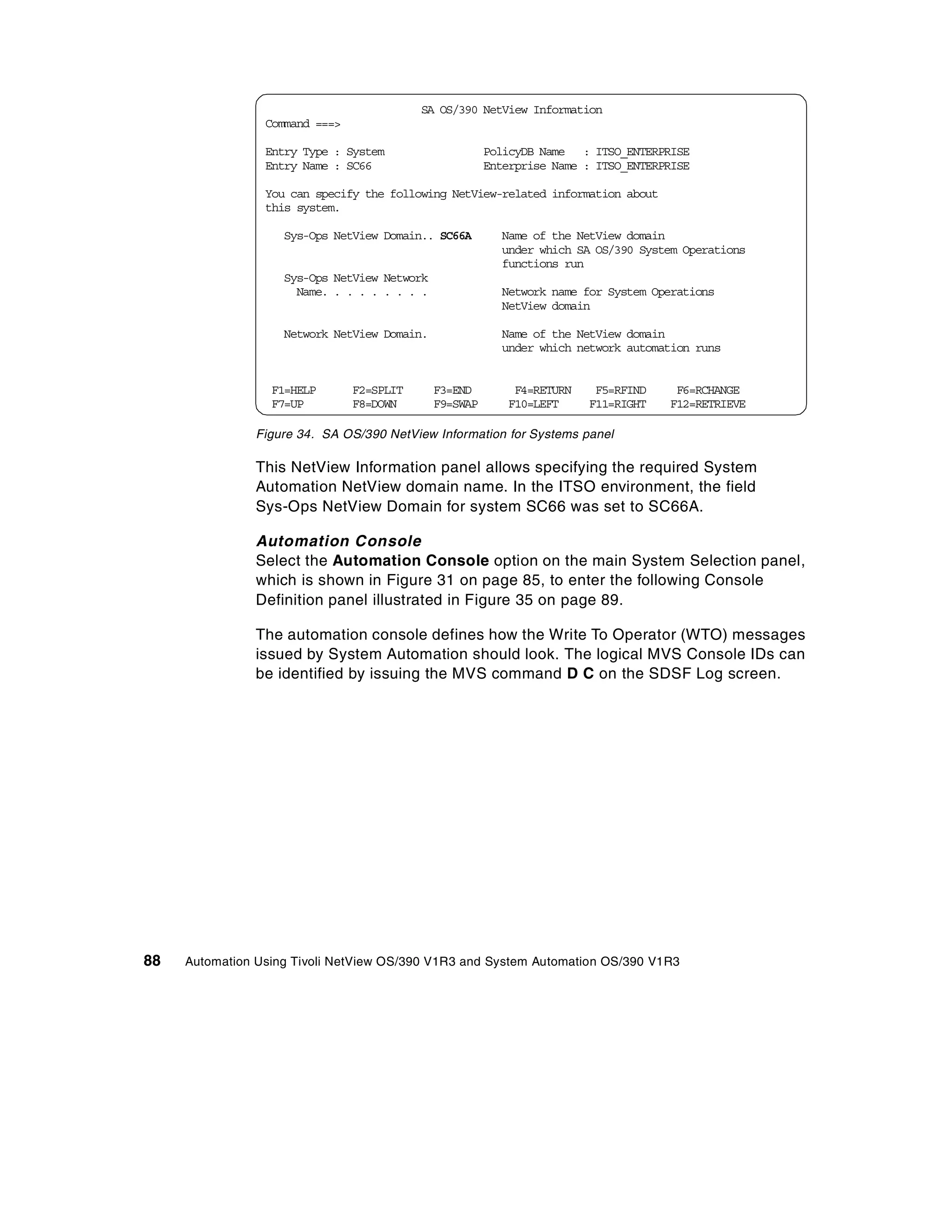 SA OS/390 NetView Information
                 Command ===>

                 Entry Type : System                    PolicyDB Name : ITSO_ENTERPRISE
                 Entry Name : SC66                      Enterprise Name : ITSO_ENTERPRISE

                 You can specify the following NetView-related information about
                 this system.

                    Sys-Ops NetView Domain.. SC66A        Name of the NetView domain
                                                          under which SA OS/390 System Operations
                                                          functions run
                    Sys-Ops NetView Network
                      Name. . . . . . . . .               Network name for System Operations
                                                          NetView domain

                    Network NetView Domain.               Name of the NetView domain
                                                          under which network automation runs


                  F1=HELP       F2=SPLIT      F3=END        F4=RETURN    F5=RFIND     F6=RCHANGE
                  F7=UP         F8=DOWN       F9=SWAP      F10=LEFT     F11=RIGHT    F12=RETRIEVE

                Figure 34. SA OS/390 NetView Information for Systems panel

                This NetView Information panel allows specifying the required System
                Automation NetView domain name. In the ITSO environment, the field
                Sys-Ops NetView Domain for system SC66 was set to SC66A.

                Automation Console
                Select the Automation Console option on the main System Selection panel,
                which is shown in Figure 31 on page 85, to enter the following Console
                Definition panel illustrated in Figure 35 on page 89.

                The automation console defines how the Write To Operator (WTO) messages
                issued by System Automation should look. The logical MVS Console IDs can
                be identified by issuing the MVS command D C on the SDSF Log screen.




88   Automation Using Tivoli NetView OS/390 V1R3 and System Automation OS/390 V1R3
 