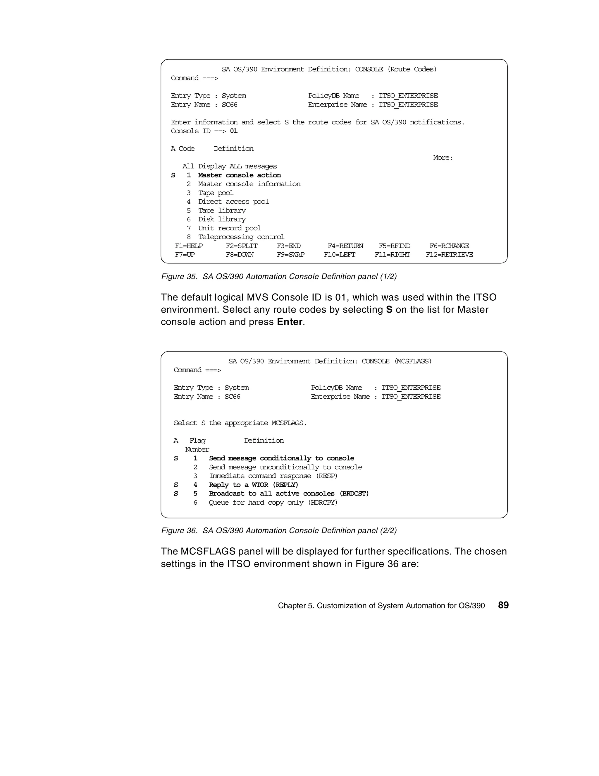 SA OS/390 Environment Definition: CONSOLE (Route Codes)
  Command ===>

  Entry Type : System                   PolicyDB Name : ITSO_ENTERPRISE
  Entry Name : SC66                     Enterprise Name : ITSO_ENTERPRISE

  Enter information and select S the route codes for SA OS/390 notifications.
  Console ID ==> 01

  A Code     Definition
                                                                          More:
     All Display ALL messages
  S 1 Master console action
      2 Master console information
      3 Tape pool
      4 Direct access pool
      5 Tape library
      6 Disk library
      7 Unit record pool
      8 Teleprocessing control
   F1=HELP      F2=SPLIT     F3=END          F4=RETURN     F5=RFIND     F6=RCHANGE
   F7=UP        F8=DOWN      F9=SWAP        F10=LEFT      F11=RIGHT    F12=RETRIEVE

Figure 35. SA OS/390 Automation Console Definition panel (1/2)

The default logical MVS Console ID is 01, which was used within the ITSO
environment. Select any route codes by selecting S on the list for Master
console action and press Enter.


                   SA OS/390 Environment Definition: CONSOLE (MCSFLAGS)
   Command ===>

   Entry Type : System                  PolicyDB Name : ITSO_ENTERPRISE
   Entry Name : SC66                    Enterprise Name : ITSO_ENTERPRISE


   Select S the appropriate MCSFLAGS.

   A  Flag        Definition
     Number
   S   1 Send message conditionally to console
       2 Send message unconditionally to console
       3 Immediate command response (RESP)
   S   4 Reply to a WTOR (REPLY)
   S   5 Broadcast to all active consoles (BRDCST)
       6 Queue for hard copy only (HDRCPY)


Figure 36. SA OS/390 Automation Console Definition panel (2/2)

The MCSFLAGS panel will be displayed for further specifications. The chosen
settings in the ITSO environment shown in Figure 36 are:



                                Chapter 5. Customization of System Automation for OS/390   89
 