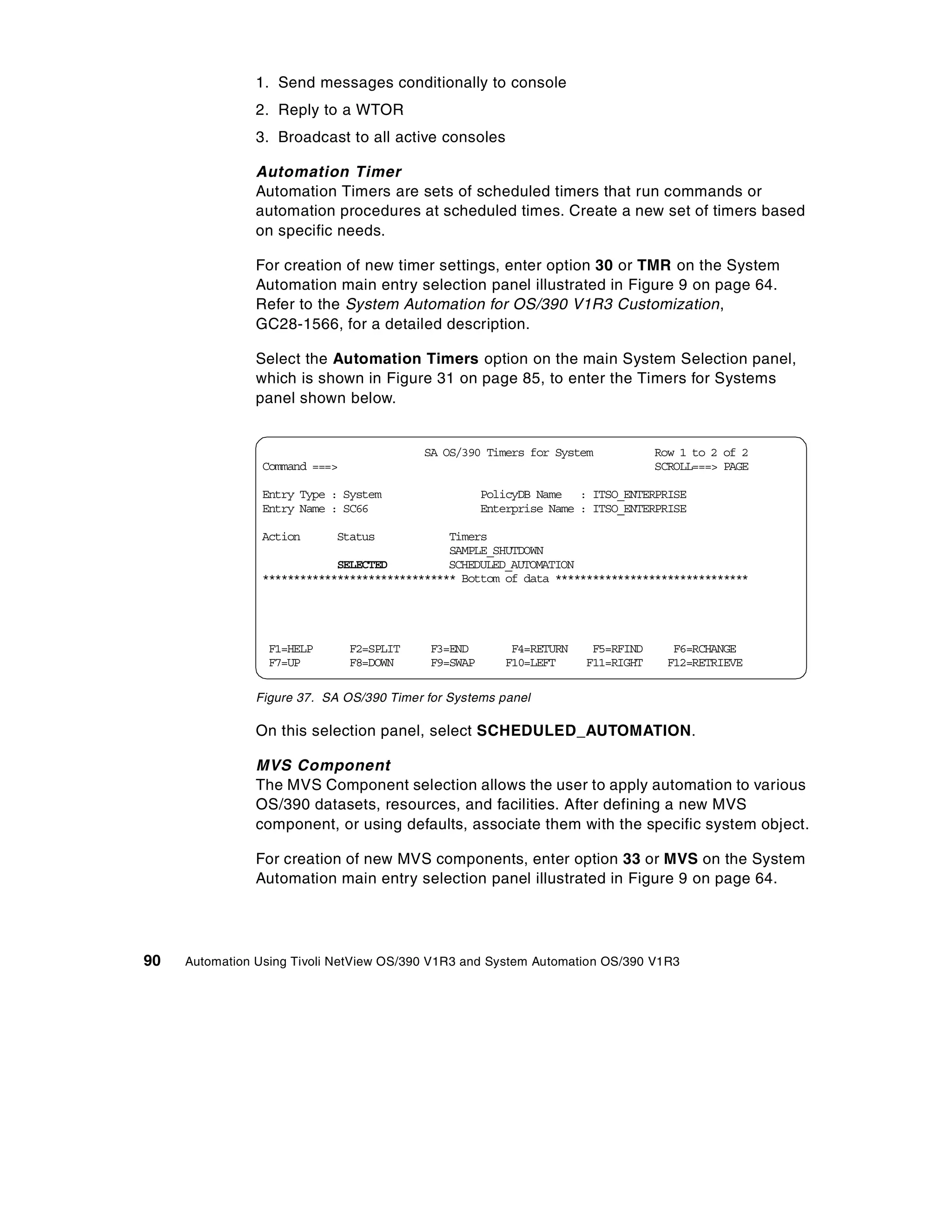 1. Send messages conditionally to console
                2. Reply to a WTOR
                3. Broadcast to all active consoles

                Automation Timer
                Automation Timers are sets of scheduled timers that run commands or
                automation procedures at scheduled times. Create a new set of timers based
                on specific needs.

                For creation of new timer settings, enter option 30 or TMR on the System
                Automation main entry selection panel illustrated in Figure 9 on page 64.
                Refer to the System Automation for OS/390 V1R3 Customization,
                GC28-1566, for a detailed description.

                Select the Automation Timers option on the main System Selection panel,
                which is shown in Figure 31 on page 85, to enter the Timers for Systems
                panel shown below.


                                           SA OS/390 Timers for System            Row 1 to 2 of 2
                 Command ===>                                                     SCROLL===> PAGE

                 Entry Type : System                  PolicyDB Name : ITSO_ENTERPRISE
                 Entry Name : SC66                    Enterprise Name : ITSO_ENTERPRISE

                 Action      Status            Timers
                                               SAMPLE_SHUTDOWN
                             SELECTED          SCHEDULED_AUTOMATION
                 ******************************* Bottom of data *******************************




                  F1=HELP       F2=SPLIT    F3=END        F4=RETURN    F5=RFIND      F6=RCHANGE
                  F7=UP         F8=DOWN     F9=SWAP      F10=LEFT     F11=RIGHT     F12=RETRIEVE

                Figure 37. SA OS/390 Timer for Systems panel

                On this selection panel, select SCHEDULED_AUTOMATION.

                MVS Component
                The MVS Component selection allows the user to apply automation to various
                OS/390 datasets, resources, and facilities. After defining a new MVS
                component, or using defaults, associate them with the specific system object.

                For creation of new MVS components, enter option 33 or MVS on the System
                Automation main entry selection panel illustrated in Figure 9 on page 64.




90   Automation Using Tivoli NetView OS/390 V1R3 and System Automation OS/390 V1R3
 