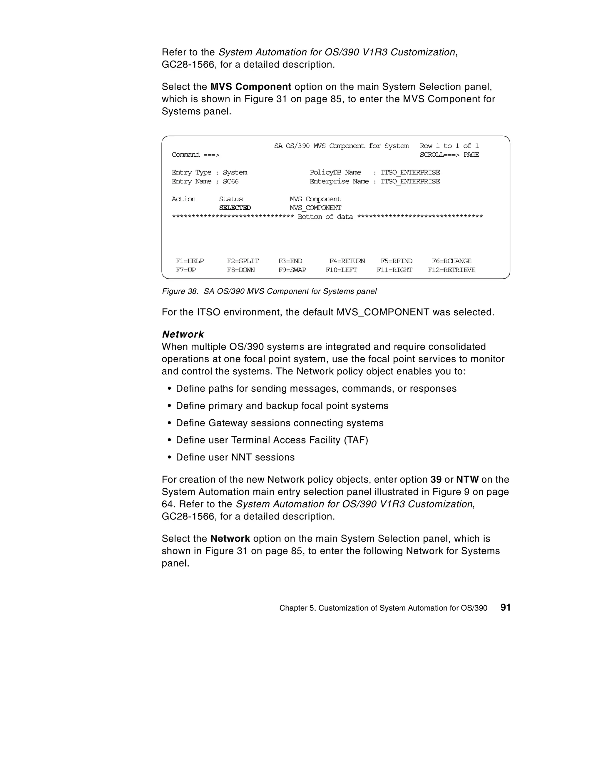 Refer to the System Automation for OS/390 V1R3 Customization,
GC28-1566, for a detailed description.

Select the MVS Component option on the main System Selection panel,
which is shown in Figure 31 on page 85, to enter the MVS Component for
Systems panel.


                            SA OS/390 MVS Component for System     Row 1 to 1 of 1
  Command ===>                                                     SCROLL===> PAGE

  Entry Type : System                  PolicyDB Name : ITSO_ENTERPRISE
  Entry Name : SC66                    Enterprise Name : ITSO_ENTERPRISE

  Action      Status            MVS Component
              SELECTED          MVS_COMPONENT
  ******************************* Bottom of data ********************************




   F1=HELP       F2=SPLIT    F3=END        F4=RETURN    F5=RFIND      F6=RCHANGE
   F7=UP         F8=DOWN     F9=SWAP      F10=LEFT     F11=RIGHT     F12=RETRIEVE

Figure 38. SA OS/390 MVS Component for Systems panel

For the ITSO environment, the default MVS_COMPONENT was selected.

Network
When multiple OS/390 systems are integrated and require consolidated
operations at one focal point system, use the focal point services to monitor
and control the systems. The Network policy object enables you to:
 • Define paths for sending messages, commands, or responses
 • Define primary and backup focal point systems
 • Define Gateway sessions connecting systems
 • Define user Terminal Access Facility (TAF)
 • Define user NNT sessions

For creation of the new Network policy objects, enter option 39 or NTW on the
System Automation main entry selection panel illustrated in Figure 9 on page
64. Refer to the System Automation for OS/390 V1R3 Customization,
GC28-1566, for a detailed description.

Select the Network option on the main System Selection panel, which is
shown in Figure 31 on page 85, to enter the following Network for Systems
panel.



                             Chapter 5. Customization of System Automation for OS/390   91
 