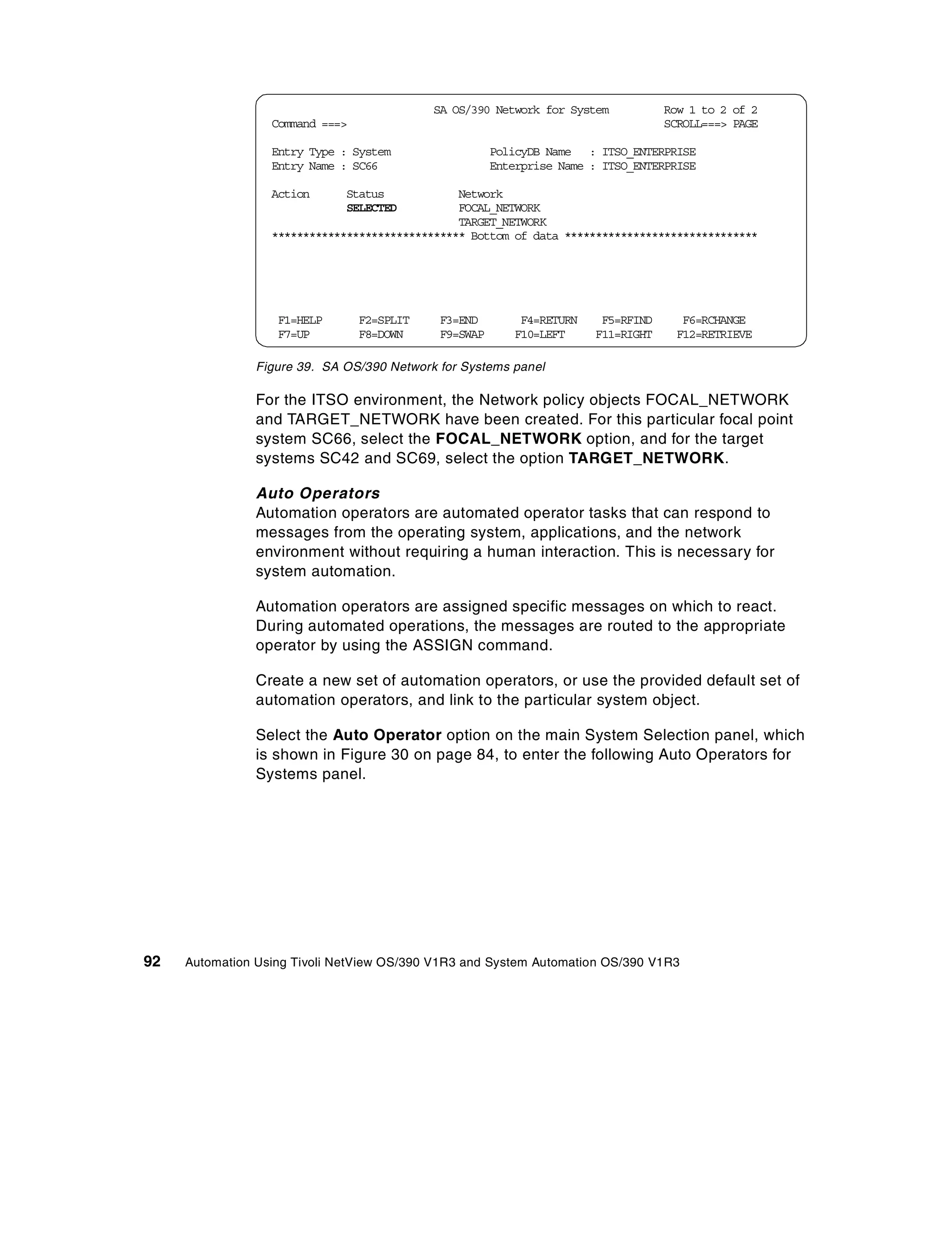 SA OS/390 Network for System           Row 1 to 2 of 2
                  Command ===>                                                     SCROLL===> PAGE

                  Entry Type : System                  PolicyDB Name : ITSO_ENTERPRISE
                  Entry Name : SC66                    Enterprise Name : ITSO_ENTERPRISE

                  Action      Status            Network
                              SELECTED          FOCAL_NETWORK
                                                TARGET_NETWORK
                  ******************************* Bottom of data *******************************




                   F1=HELP       F2=SPLIT    F3=END        F4=RETURN    F5=RFIND      F6=RCHANGE
                   F7=UP         F8=DOWN     F9=SWAP      F10=LEFT     F11=RIGHT     F12=RETRIEVE

                Figure 39. SA OS/390 Network for Systems panel

                For the ITSO environment, the Network policy objects FOCAL_NETWORK
                and TARGET_NETWORK have been created. For this particular focal point
                system SC66, select the FOCAL_NETWORK option, and for the target
                systems SC42 and SC69, select the option TARGET_NETWORK.

                Auto Operators
                Automation operators are automated operator tasks that can respond to
                messages from the operating system, applications, and the network
                environment without requiring a human interaction. This is necessary for
                system automation.

                Automation operators are assigned specific messages on which to react.
                During automated operations, the messages are routed to the appropriate
                operator by using the ASSIGN command.

                Create a new set of automation operators, or use the provided default set of
                automation operators, and link to the particular system object.

                Select the Auto Operator option on the main System Selection panel, which
                is shown in Figure 30 on page 84, to enter the following Auto Operators for
                Systems panel.




92   Automation Using Tivoli NetView OS/390 V1R3 and System Automation OS/390 V1R3
 