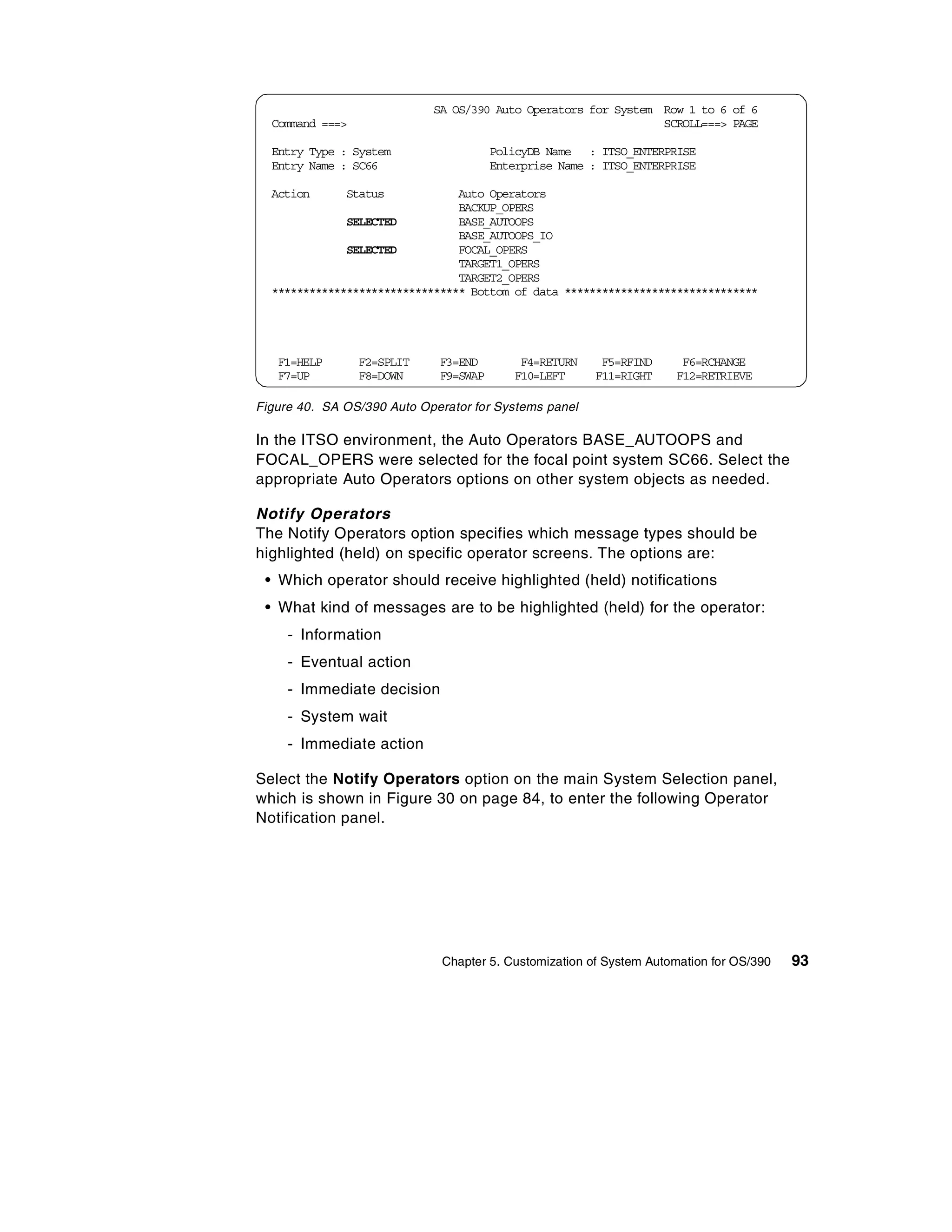 SA OS/390 Auto Operators for System Row 1 to 6 of 6
  Command ===>                                                  SCROLL===> PAGE

  Entry Type : System                  PolicyDB Name : ITSO_ENTERPRISE
  Entry Name : SC66                    Enterprise Name : ITSO_ENTERPRISE

  Action      Status            Auto Operators
                                BACKUP_OPERS
              SELECTED          BASE_AUTOOPS
                                BASE_AUTOOPS_IO
              SELECTED          FOCAL_OPERS
                                TARGET1_OPERS
                                TARGET2_OPERS
  ******************************* Bottom of data *******************************




   F1=HELP       F2=SPLIT    F3=END        F4=RETURN     F5=RFIND     F6=RCHANGE
   F7=UP         F8=DOWN     F9=SWAP      F10=LEFT      F11=RIGHT    F12=RETRIEVE

Figure 40. SA OS/390 Auto Operator for Systems panel

In the ITSO environment, the Auto Operators BASE_AUTOOPS and
FOCAL_OPERS were selected for the focal point system SC66. Select the
appropriate Auto Operators options on other system objects as needed.

Notify Operators
The Notify Operators option specifies which message types should be
highlighted (held) on specific operator screens. The options are:
 • Which operator should receive highlighted (held) notifications
 • What kind of messages are to be highlighted (held) for the operator:
     - Information
     - Eventual action
     - Immediate decision
     - System wait
     - Immediate action

Select the Notify Operators option on the main System Selection panel,
which is shown in Figure 30 on page 84, to enter the following Operator
Notification panel.




                              Chapter 5. Customization of System Automation for OS/390   93
 