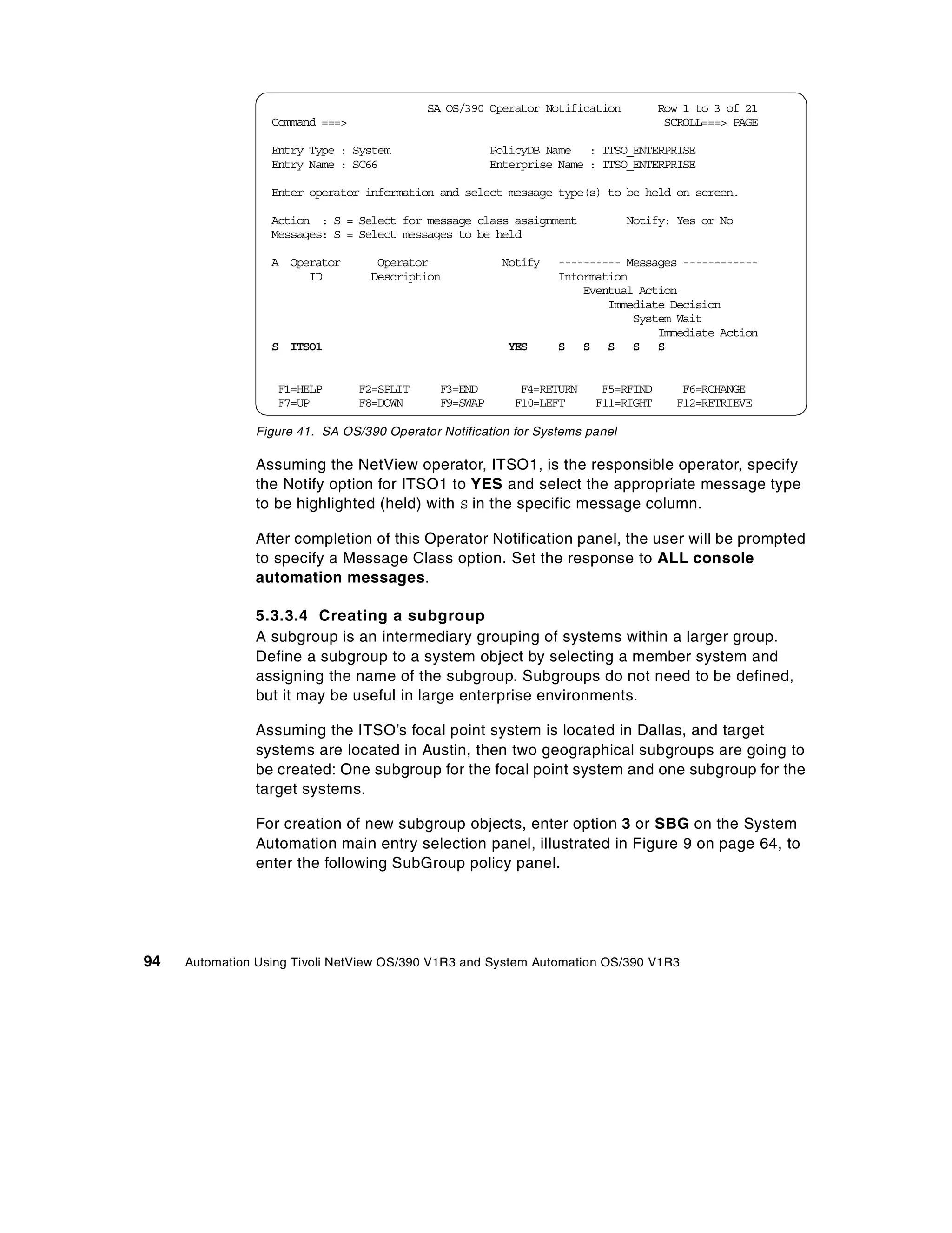 SA OS/390 Operator Notification         Row 1 to 3 of 21
                  Command ===>                                                       SCROLL===> PAGE

                  Entry Type : System                   PolicyDB Name : ITSO_ENTERPRISE
                  Entry Name : SC66                     Enterprise Name : ITSO_ENTERPRISE

                  Enter operator information and select message type(s) to be held on screen.

                  Action : S = Select for message class assignment             Notify: Yes or No
                  Messages: S = Select messages to be held

                  A Operator        Operator             Notify   ---------- Messages ------------
                       ID          Description                    Information
                                                                      Eventual Action
                                                                          Immediate Decision
                                                                              System Wait
                                                                                  Immediate Action
                  S ITSO1                                 YES     S S S S S


                   F1=HELP       F2=SPLIT     F3=END        F4=RETURN    F5=RFIND      F6=RCHANGE
                   F7=UP         F8=DOWN      F9=SWAP      F10=LEFT     F11=RIGHT     F12=RETRIEVE

                Figure 41. SA OS/390 Operator Notification for Systems panel

                Assuming the NetView operator, ITSO1, is the responsible operator, specify
                the Notify option for ITSO1 to YES and select the appropriate message type
                to be highlighted (held) with S in the specific message column.

                After completion of this Operator Notification panel, the user will be prompted
                to specify a Message Class option. Set the response to ALL console
                automation messages.

                5.3.3.4 Creating a subgroup
                A subgroup is an intermediary grouping of systems within a larger group.
                Define a subgroup to a system object by selecting a member system and
                assigning the name of the subgroup. Subgroups do not need to be defined,
                but it may be useful in large enterprise environments.

                Assuming the ITSO’s focal point system is located in Dallas, and target
                systems are located in Austin, then two geographical subgroups are going to
                be created: One subgroup for the focal point system and one subgroup for the
                target systems.

                For creation of new subgroup objects, enter option 3 or SBG on the System
                Automation main entry selection panel, illustrated in Figure 9 on page 64, to
                enter the following SubGroup policy panel.




94   Automation Using Tivoli NetView OS/390 V1R3 and System Automation OS/390 V1R3
 
