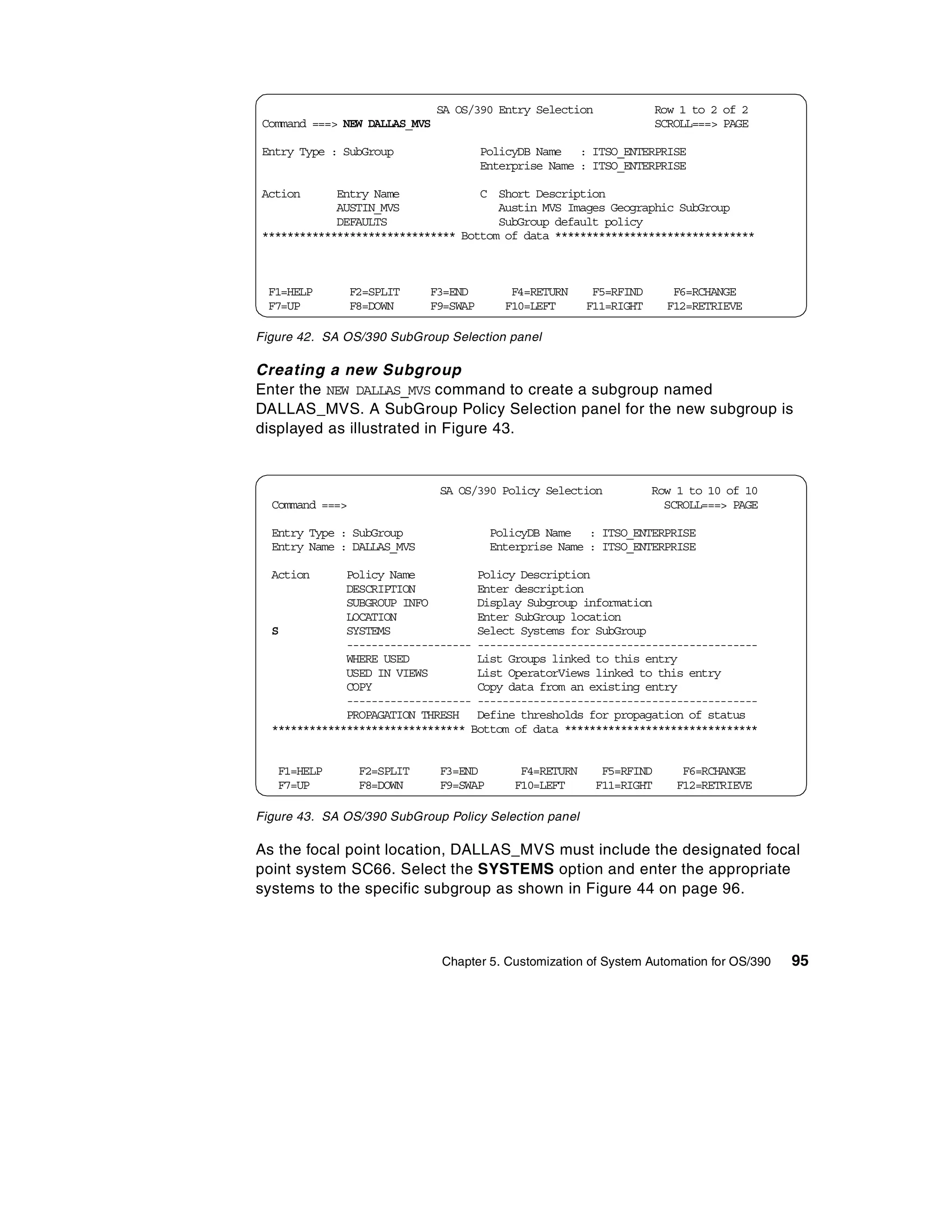 SA OS/390 Entry Selection               Row 1 to 2 of 2
Command ===> NEW DALLAS_MVS                                           SCROLL===> PAGE

Entry Type : SubGroup                  PolicyDB Name : ITSO_ENTERPRISE
                                       Enterprise Name : ITSO_ENTERPRISE

Action      Entry Name             C Short Description
            AUSTIN_MVS                Austin MVS Images Geographic SubGroup
            DEFAULTS                  SubGroup default policy
******************************* Bottom of data ********************************



 F1=HELP         F2=SPLIT    F3=END        F4=RETURN      F5=RFIND      F6=RCHANGE
 F7=UP           F8=DOWN     F9=SWAP      F10=LEFT       F11=RIGHT     F12=RETRIEVE

Figure 42. SA OS/390 SubGroup Selection panel

Creating a new Subgroup
Enter the NEW DALLAS_MVS command to create a subgroup named
DALLAS_MVS. A SubGroup Policy Selection panel for the new subgroup is
displayed as illustrated in Figure 43.


                              SA OS/390 Policy Selection             Row 1 to 10 of 10
  Command ===>                                                         SCROLL===> PAGE

  Entry Type : SubGroup                 PolicyDB Name : ITSO_ENTERPRISE
  Entry Name : DALLAS_MVS               Enterprise Name : ITSO_ENTERPRISE

  Action      Policy Name          Policy Description
              DESCRIPTION          Enter description
              SUBGROUP INFO        Display Subgroup information
              LOCATION             Enter SubGroup location
  S           SYSTEMS              Select Systems for SubGroup
              -------------------- ---------------------------------------------
              WHERE USED           List Groups linked to this entry
              USED IN VIEWS        List OperatorViews linked to this entry
              COPY                 Copy data from an existing entry
              -------------------- ---------------------------------------------
              PROPAGATION THRESH Define thresholds for propagation of status
  ******************************* Bottom of data *******************************


   F1=HELP        F2=SPLIT    F3=END         F4=RETURN     F5=RFIND       F6=RCHANGE
   F7=UP          F8=DOWN     F9=SWAP       F10=LEFT      F11=RIGHT      F12=RETRIEVE

Figure 43. SA OS/390 SubGroup Policy Selection panel

As the focal point location, DALLAS_MVS must include the designated focal
point system SC66. Select the SYSTEMS option and enter the appropriate
systems to the specific subgroup as shown in Figure 44 on page 96.



                              Chapter 5. Customization of System Automation for OS/390   95
 