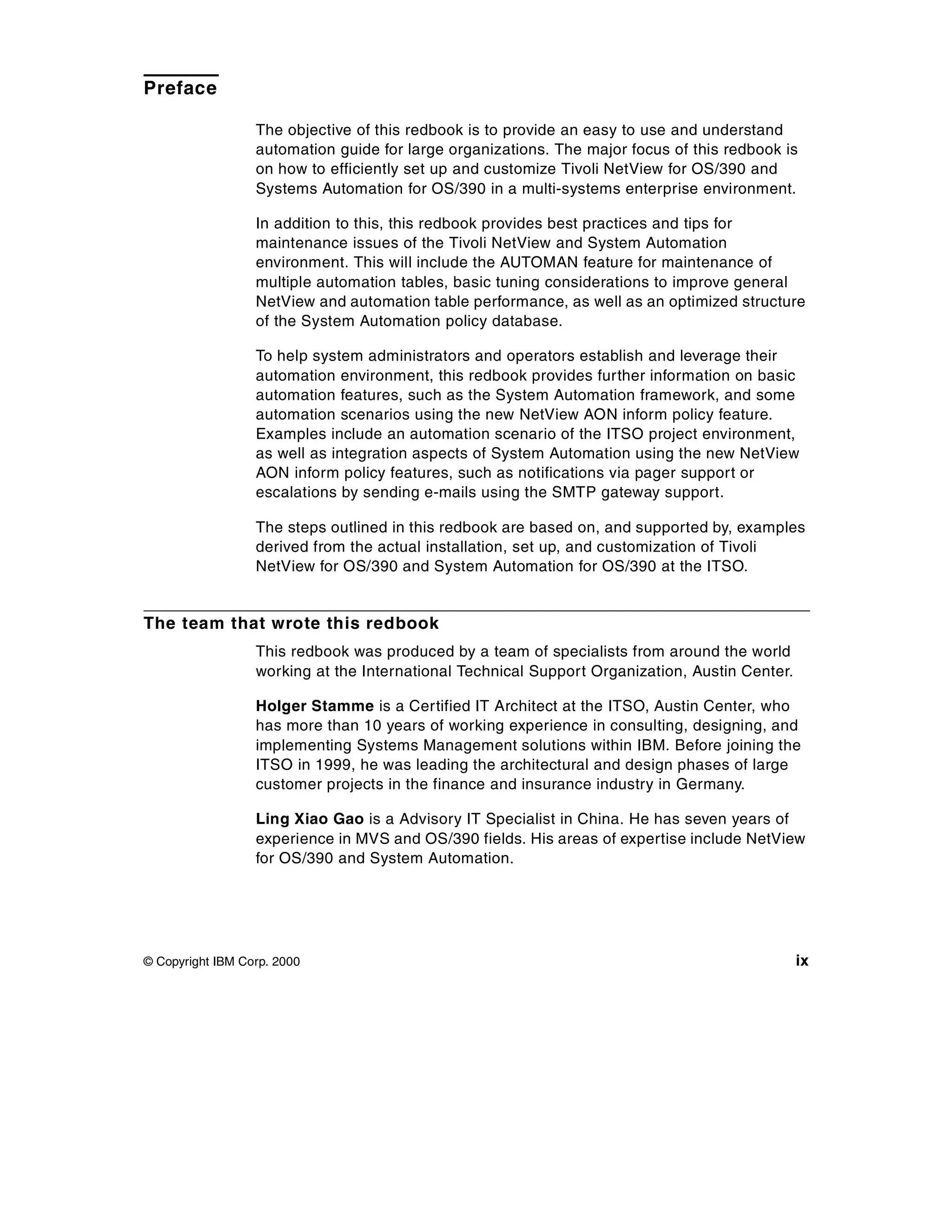 Preface

                  The objective of this redbook is to provide an easy to use and understand
                  automation guide for large organizations. The major focus of this redbook is
                  on how to efficiently set up and customize Tivoli NetView for OS/390 and
                  Systems Automation for OS/390 in a multi-systems enterprise environment.

                  In addition to this, this redbook provides best practices and tips for
                  maintenance issues of the Tivoli NetView and System Automation
                  environment. This will include the AUTOMAN feature for maintenance of
                  multiple automation tables, basic tuning considerations to improve general
                  NetView and automation table performance, as well as an optimized structure
                  of the System Automation policy database.

                  To help system administrators and operators establish and leverage their
                  automation environment, this redbook provides further information on basic
                  automation features, such as the System Automation framework, and some
                  automation scenarios using the new NetView AON inform policy feature.
                  Examples include an automation scenario of the ITSO project environment,
                  as well as integration aspects of System Automation using the new NetView
                  AON inform policy features, such as notifications via pager support or
                  escalations by sending e-mails using the SMTP gateway support.

                  The steps outlined in this redbook are based on, and supported by, examples
                  derived from the actual installation, set up, and customization of Tivoli
                  NetView for OS/390 and System Automation for OS/390 at the ITSO.


The team that wrote this redbook
                  This redbook was produced by a team of specialists from around the world
                  working at the International Technical Support Organization, Austin Center.

                  Holger Stamme is a Certified IT Architect at the ITSO, Austin Center, who
                  has more than 10 years of working experience in consulting, designing, and
                  implementing Systems Management solutions within IBM. Before joining the
                  ITSO in 1999, he was leading the architectural and design phases of large
                  customer projects in the finance and insurance industry in Germany.

                  Ling Xiao Gao is a Advisory IT Specialist in China. He has seven years of
                  experience in MVS and OS/390 fields. His areas of expertise include NetView
                  for OS/390 and System Automation.




© Copyright IBM Corp. 2000                                                                      ix
 