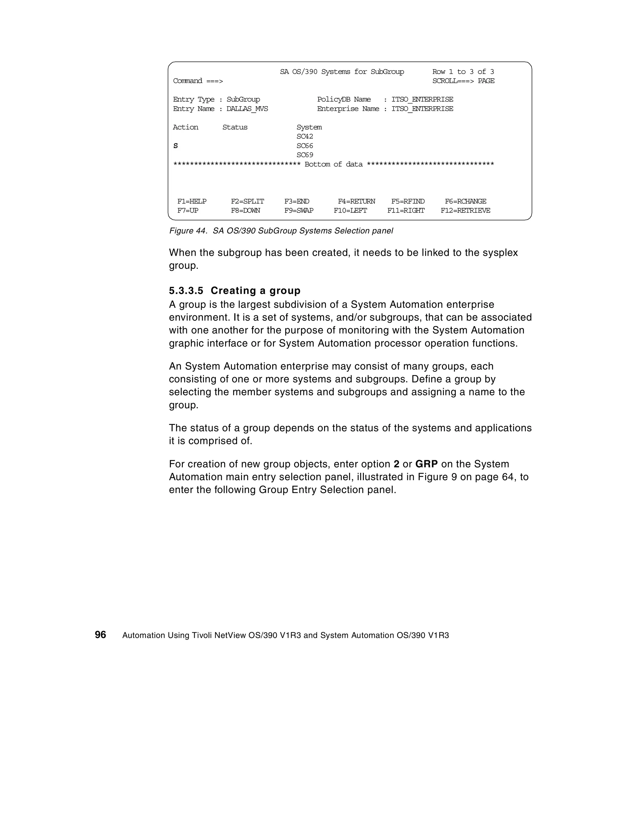 SA OS/390 Systems for SubGroup         Row 1 to 3 of 3
                Command ===>                                                     SCROLL===> PAGE

                Entry Type : SubGroup                PolicyDB Name : ITSO_ENTERPRISE
                Entry Name : DALLAS_MVS              Enterprise Name : ITSO_ENTERPRISE

                Action      Status            System
                                              SC42
                S                             SC66
                                              SC69
                ******************************* Bottom of data *******************************



                 F1=HELP       F2=SPLIT    F3=END        F4=RETURN    F5=RFIND     F6=RCHANGE
                 F7=UP         F8=DOWN     F9=SWAP      F10=LEFT     F11=RIGHT    F12=RETRIEVE

                Figure 44. SA OS/390 SubGroup Systems Selection panel

                When the subgroup has been created, it needs to be linked to the sysplex
                group.

                5.3.3.5 Creating a group
                A group is the largest subdivision of a System Automation enterprise
                environment. It is a set of systems, and/or subgroups, that can be associated
                with one another for the purpose of monitoring with the System Automation
                graphic interface or for System Automation processor operation functions.

                An System Automation enterprise may consist of many groups, each
                consisting of one or more systems and subgroups. Define a group by
                selecting the member systems and subgroups and assigning a name to the
                group.

                The status of a group depends on the status of the systems and applications
                it is comprised of.

                For creation of new group objects, enter option 2 or GRP on the System
                Automation main entry selection panel, illustrated in Figure 9 on page 64, to
                enter the following Group Entry Selection panel.




96   Automation Using Tivoli NetView OS/390 V1R3 and System Automation OS/390 V1R3
 