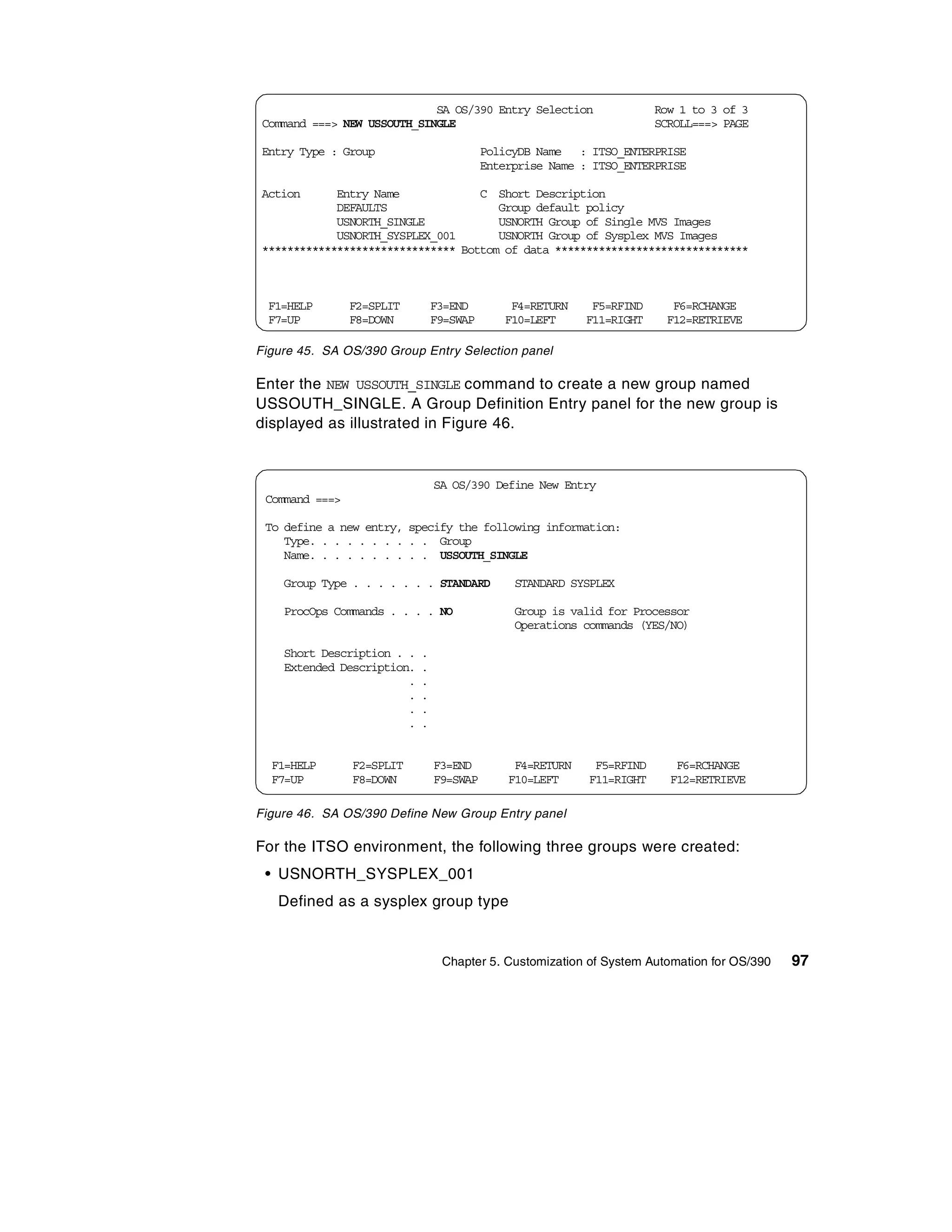 SA OS/390 Entry Selection                  Row 1 to 3 of 3
Command ===> NEW USSOUTH_SINGLE                                        SCROLL===> PAGE

Entry Type : Group                        PolicyDB Name : ITSO_ENTERPRISE
                                          Enterprise Name : ITSO_ENTERPRISE

Action      Entry Name             C Short Description
            DEFAULTS                  Group default policy
            USNORTH_SINGLE            USNORTH Group of Single MVS Images
            USNORTH_SYSPLEX_001       USNORTH Group of Sysplex MVS Images
******************************* Bottom of data *******************************



 F1=HELP        F2=SPLIT        F3=END        F4=RETURN     F5=RFIND     F6=RCHANGE
 F7=UP          F8=DOWN         F9=SWAP      F10=LEFT      F11=RIGHT    F12=RETRIEVE

Figure 45. SA OS/390 Group Entry Selection panel

Enter the NEW USSOUTH_SINGLE command to create a new group named
USSOUTH_SINGLE. A Group Definition Entry panel for the new group is
displayed as illustrated in Figure 46.


                                SA OS/390 Define New Entry
 Command ===>

 To define a new entry, specify the following information:
    Type. . . . . . . . . . Group
    Name. . . . . . . . . . USSOUTH_SINGLE

    Group Type . . . . . . . STANDARD          STANDARD SYSPLEX

    ProcOps Commands . . . . NO                Group is valid for Processor
                                               Operations commands (YES/NO)

    Short Description . .   .
    Extended Description.   .
                        .   .
                        .   .
                        .   .
                        .   .


  F1=HELP       F2=SPLIT        F3=END         F4=RETURN    F5=RFIND      F6=RCHANGE
  F7=UP         F8=DOWN         F9=SWAP       F10=LEFT     F11=RIGHT     F12=RETRIEVE

Figure 46. SA OS/390 Define New Group Entry panel

For the ITSO environment, the following three groups were created:
 • USNORTH_SYSPLEX_001
   Defined as a sysplex group type


                                 Chapter 5. Customization of System Automation for OS/390   97
 