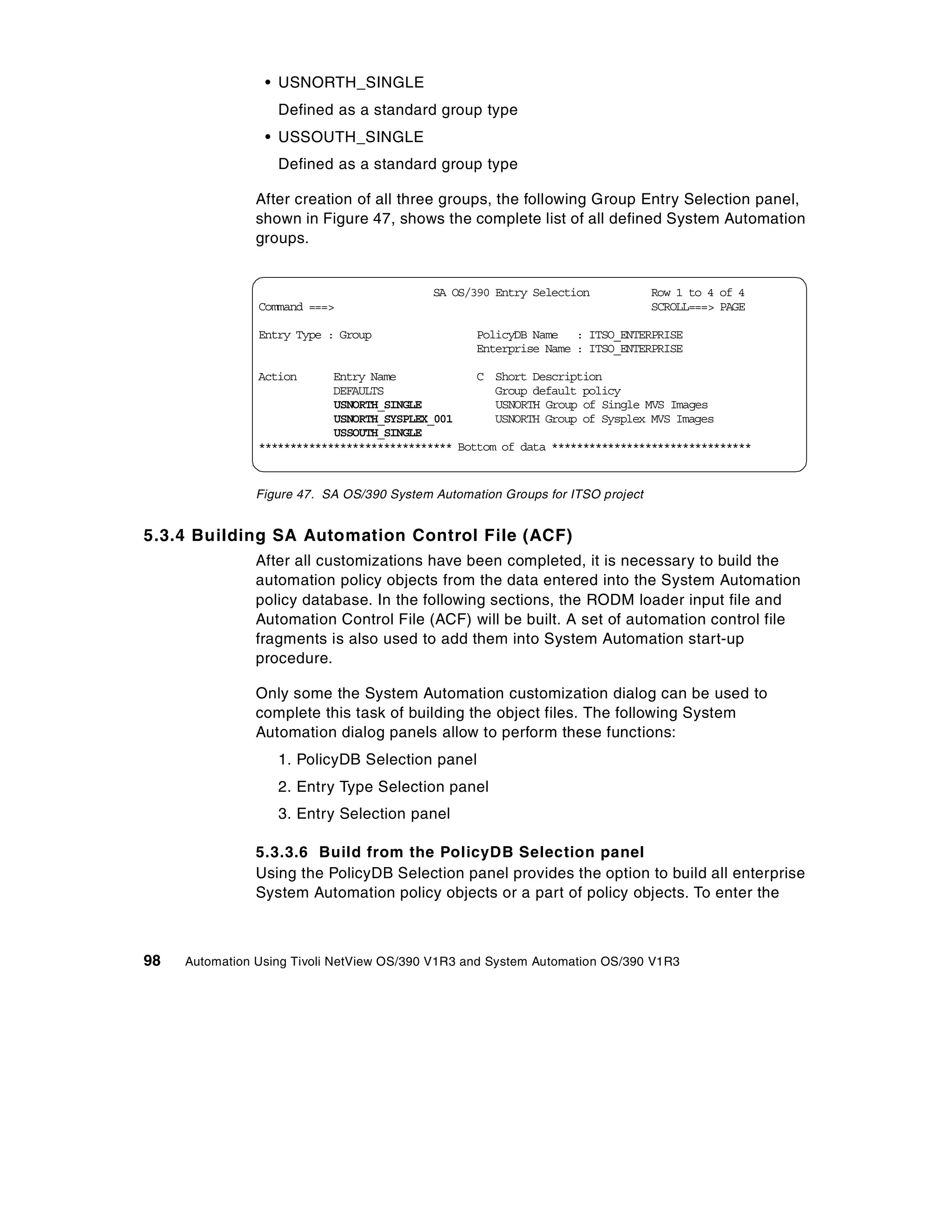 • USNORTH_SINGLE
                   Defined as a standard group type
                 • USSOUTH_SINGLE
                   Defined as a standard group type

                After creation of all three groups, the following Group Entry Selection panel,
                shown in Figure 47, shows the complete list of all defined System Automation
                groups.


                                            SA OS/390 Entry Selection            Row 1 to 4 of 4
                Command ===>                                                     SCROLL===> PAGE

                Entry Type : Group                 PolicyDB Name : ITSO_ENTERPRISE
                                                   Enterprise Name : ITSO_ENTERPRISE

                Action      Entry Name             C Short Description
                            DEFAULTS                  Group default policy
                            USNORTH_SINGLE            USNORTH Group of Single MVS Images
                            USNORTH_SYSPLEX_001       USNORTH Group of Sysplex MVS Images
                            USSOUTH_SINGLE
                ******************************* Bottom of data ********************************


                Figure 47. SA OS/390 System Automation Groups for ITSO project


5.3.4 Building SA Automation Control File (ACF)
                After all customizations have been completed, it is necessary to build the
                automation policy objects from the data entered into the System Automation
                policy database. In the following sections, the RODM loader input file and
                Automation Control File (ACF) will be built. A set of automation control file
                fragments is also used to add them into System Automation start-up
                procedure.

                Only some the System Automation customization dialog can be used to
                complete this task of building the object files. The following System
                Automation dialog panels allow to perform these functions:
                   1. PolicyDB Selection panel
                   2. Entry Type Selection panel
                   3. Entry Selection panel

                5.3.3.6 Build from the PolicyDB Selection panel
                Using the PolicyDB Selection panel provides the option to build all enterprise
                System Automation policy objects or a part of policy objects. To enter the



98   Automation Using Tivoli NetView OS/390 V1R3 and System Automation OS/390 V1R3
 