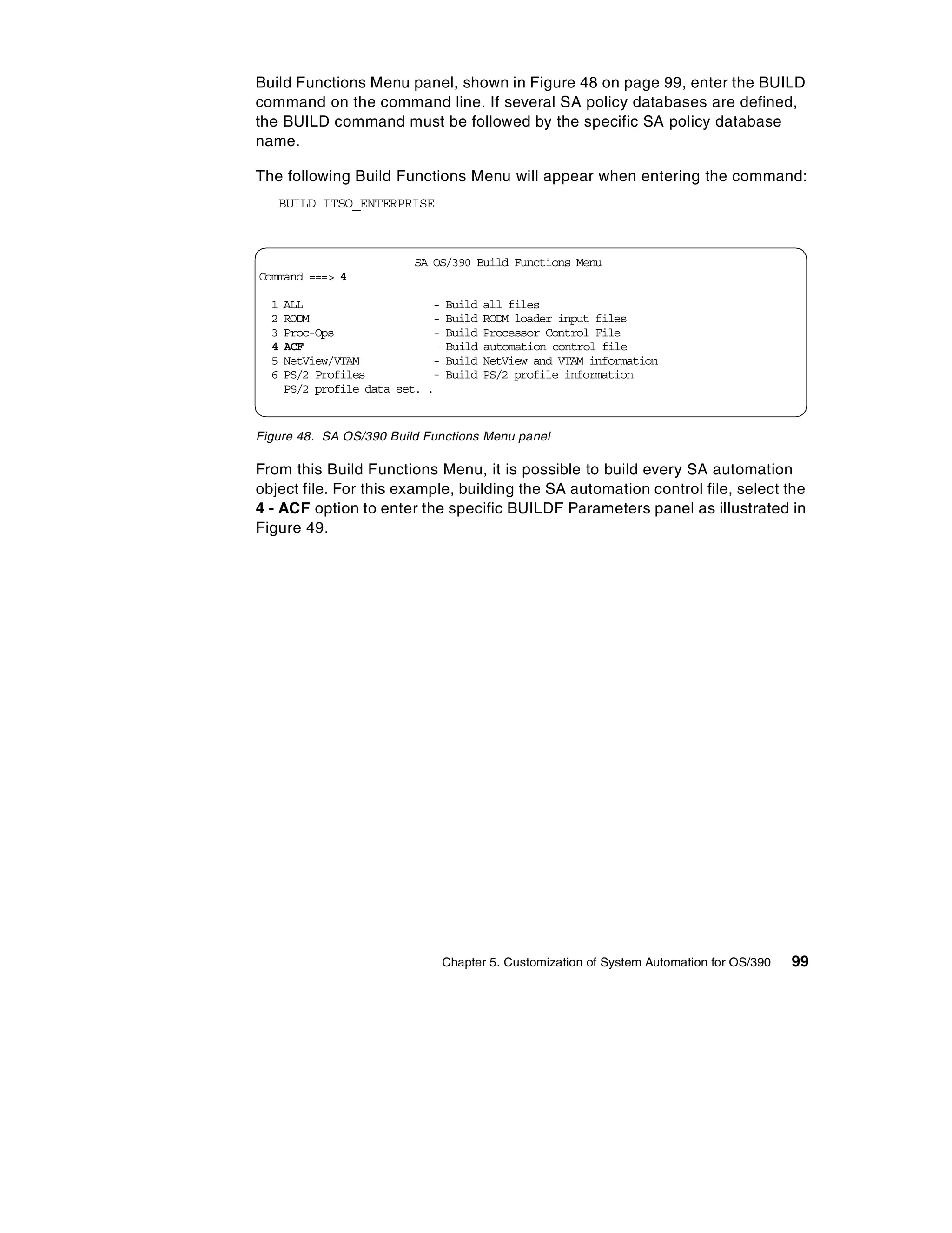 Build Functions Menu panel, shown in Figure 48 on page 99, enter the BUILD
command on the command line. If several SA policy databases are defined,
the BUILD command must be followed by the specific SA policy database
name.

The following Build Functions Menu will appear when entering the command:
   BUILD ITSO_ENTERPRISE



                          SA OS/390 Build Functions Menu
Command ===> 4

  1   ALL                       -   Build   all files
  2   RODM                      -   Build   RODM loader input files
  3   Proc-Ops                  -   Build   Processor Control File
  4   ACF                       -   Build   automation control file
  5   NetView/VTAM              -   Build   NetView and VTAM information
  6   PS/2 Profiles             -   Build   PS/2 profile information
      PS/2 profile data set.   .


Figure 48. SA OS/390 Build Functions Menu panel

From this Build Functions Menu, it is possible to build every SA automation
object file. For this example, building the SA automation control file, select the
4 - ACF option to enter the specific BUILDF Parameters panel as illustrated in
Figure 49.




                                    Chapter 5. Customization of System Automation for OS/390   99
 