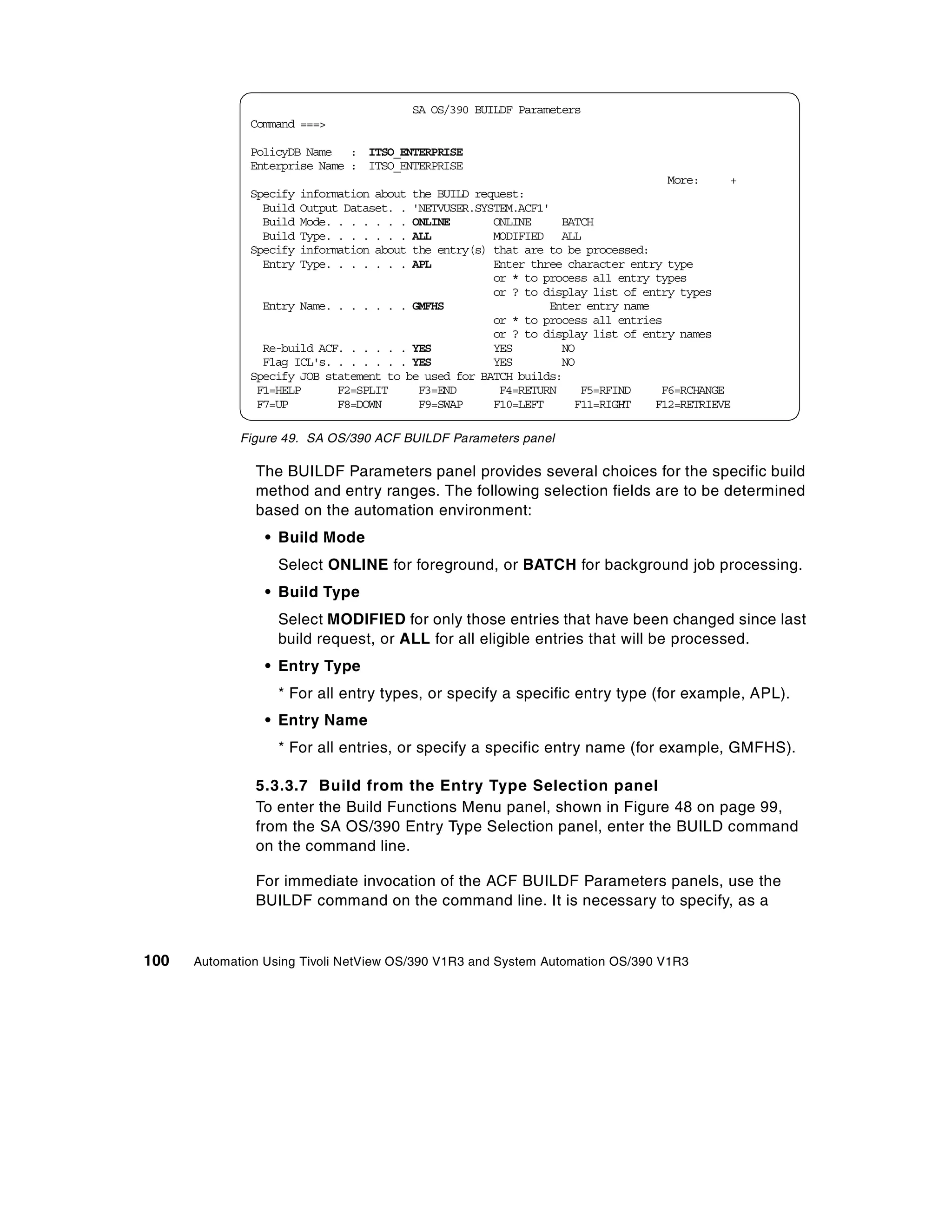 SA OS/390 BUILDF Parameters
              Command ===>

              PolicyDB Name : ITSO_ENTERPRISE
              Enterprise Name : ITSO_ENTERPRISE
                                                                                 More:     +
              Specify   information about
                                        the BUILD request:
                Build   Output Dataset. .
                                        'NETVUSER.SYSTEM.ACF1'
                Build   Mode. . . . . . .
                                        ONLINE       ONLINE     BATCH
                Build   Type. . . . . . .
                                        ALL          MODIFIED ALL
              Specify   information about
                                        the entry(s) that are to be processed:
                Entry   Type. . . . . . .
                                        APL          Enter three character entry type
                                                     or * to process all entry types
                                                     or ? to display list of entry types
                Entry Name. . . . . . . GMFHS                 Enter entry name
                                                     or * to process all entries
                                                     or ? to display list of entry names
                Re-build ACF. . . . . . YES          YES        NO
                Flag ICL's. . . . . . . YES          YES        NO
              Specify JOB statement to be used for BATCH builds:
               F1=HELP      F2=SPLIT     F3=END       F4=RETURN    F5=RFIND     F6=RCHANGE
               F7=UP        F8=DOWN      F9=SWAP     F10=LEFT     F11=RIGHT    F12=RETRIEVE

             Figure 49. SA OS/390 ACF BUILDF Parameters panel

               The BUILDF Parameters panel provides several choices for the specific build
               method and entry ranges. The following selection fields are to be determined
               based on the automation environment:
                 • Build Mode
                   Select ONLINE for foreground, or BATCH for background job processing.
                 • Build Type
                   Select MODIFIED for only those entries that have been changed since last
                   build request, or ALL for all eligible entries that will be processed.
                 • Entry Type
                   * For all entry types, or specify a specific entry type (for example, APL).
                 • Entry Name
                   * For all entries, or specify a specific entry name (for example, GMFHS).

               5.3.3.7 Build from the Entry Type Selection panel
               To enter the Build Functions Menu panel, shown in Figure 48 on page 99,
               from the SA OS/390 Entry Type Selection panel, enter the BUILD command
               on the command line.

               For immediate invocation of the ACF BUILDF Parameters panels, use the
               BUILDF command on the command line. It is necessary to specify, as a


100   Automation Using Tivoli NetView OS/390 V1R3 and System Automation OS/390 V1R3
 