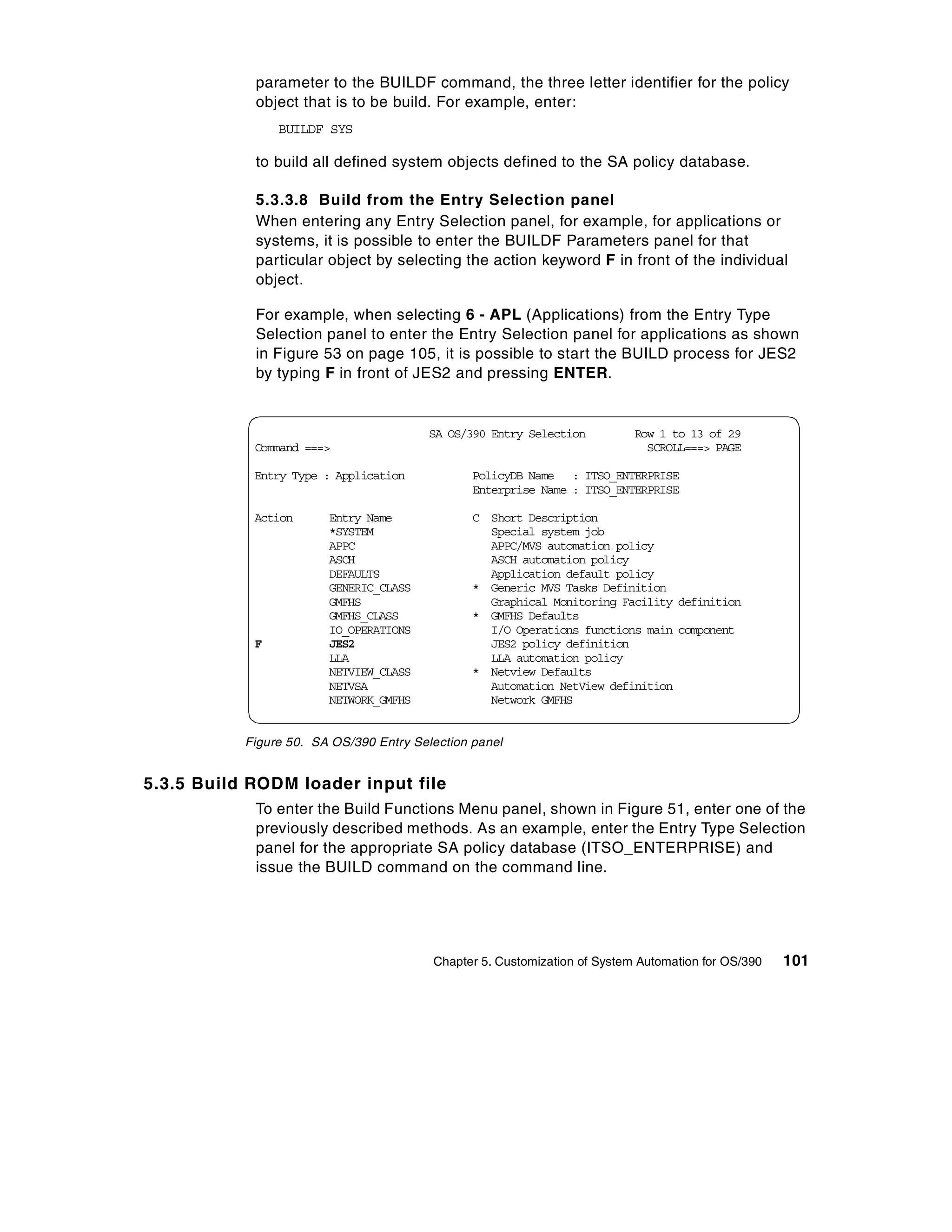 parameter to the BUILDF command, the three letter identifier for the policy
            object that is to be build. For example, enter:
                BUILDF SYS

            to build all defined system objects defined to the SA policy database.

            5.3.3.8 Build from the Entry Selection panel
            When entering any Entry Selection panel, for example, for applications or
            systems, it is possible to enter the BUILDF Parameters panel for that
            particular object by selecting the action keyword F in front of the individual
            object.

            For example, when selecting 6 - APL (Applications) from the Entry Type
            Selection panel to enter the Entry Selection panel for applications as shown
            in Figure 53 on page 105, it is possible to start the BUILD process for JES2
            by typing F in front of JES2 and pressing ENTER.


                                         SA OS/390 Entry Selection         Row 1 to 13 of 29
            Command ===>                                                     SCROLL===> PAGE

            Entry Type : Application            PolicyDB Name : ITSO_ENTERPRISE
                                                Enterprise Name : ITSO_ENTERPRISE

            Action      Entry Name              C Short Description
                        *SYSTEM                   Special system job
                        APPC                      APPC/MVS automation policy
                        ASCH                      ASCH automation policy
                        DEFAULTS                  Application default policy
                        GENERIC_CLASS           * Generic MVS Tasks Definition
                        GMFHS                     Graphical Monitoring Facility definition
                        GMFHS_CLASS             * GMFHS Defaults
                        IO_OPERATIONS             I/O Operations functions main component
            F           JES2                      JES2 policy definition
                        LLA                       LLA automation policy
                        NETVIEW_CLASS           * Netview Defaults
                        NETVSA                    Automation NetView definition
                        NETWORK_GMFHS             Network GMFHS


           Figure 50. SA OS/390 Entry Selection panel


5.3.5 Build RODM loader input file
            To enter the Build Functions Menu panel, shown in Figure 51, enter one of the
            previously described methods. As an example, enter the Entry Type Selection
            panel for the appropriate SA policy database (ITSO_ENTERPRISE) and
            issue the BUILD command on the command line.




                                         Chapter 5. Customization of System Automation for OS/390   101
 