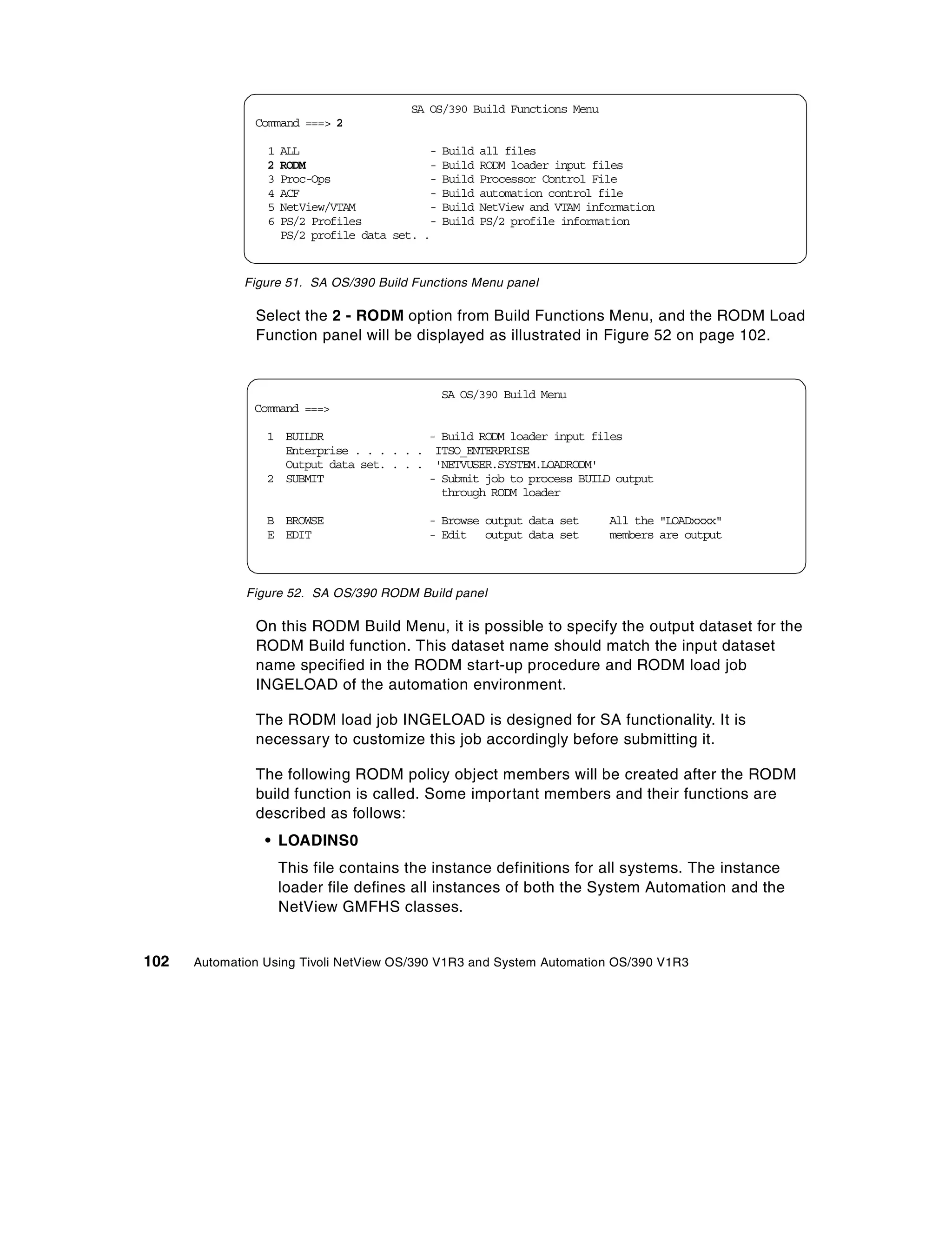 SA OS/390 Build Functions Menu
               Command ===> 2

                 1   ALL                       -   Build   all files
                 2   RODM                      -   Build   RODM loader input files
                 3   Proc-Ops                  -   Build   Processor Control File
                 4   ACF                       -   Build   automation control file
                 5   NetView/VTAM              -   Build   NetView and VTAM information
                 6   PS/2 Profiles             -   Build   PS/2 profile information
                     PS/2 profile data set.   .


             Figure 51. SA OS/390 Build Functions Menu panel

               Select the 2 - RODM option from Build Functions Menu, and the RODM Load
               Function panel will be displayed as illustrated in Figure 52 on page 102.


                                                   SA OS/390 Build Menu
               Command ===>

                 1 BUILDR                - Build RODM loader input files
                   Enterprise . . . . . . ITSO_ENTERPRISE
                   Output data set. . . . 'NETVUSER.SYSTEM.LOADRODM'
                 2 SUBMIT                - Submit job to process BUILD output
                                           through RODM loader

                 B BROWSE                     - Browse output data set         All the "LOADxxxx"
                 E EDIT                       - Edit output data set           members are output



              Figure 52. SA OS/390 RODM Build panel

               On this RODM Build Menu, it is possible to specify the output dataset for the
               RODM Build function. This dataset name should match the input dataset
               name specified in the RODM start-up procedure and RODM load job
               INGELOAD of the automation environment.

               The RODM load job INGELOAD is designed for SA functionality. It is
               necessary to customize this job accordingly before submitting it.

               The following RODM policy object members will be created after the RODM
               build function is called. Some important members and their functions are
               described as follows:
                 • LOADINS0
                     This file contains the instance definitions for all systems. The instance
                     loader file defines all instances of both the System Automation and the
                     NetView GMFHS classes.


102   Automation Using Tivoli NetView OS/390 V1R3 and System Automation OS/390 V1R3
 