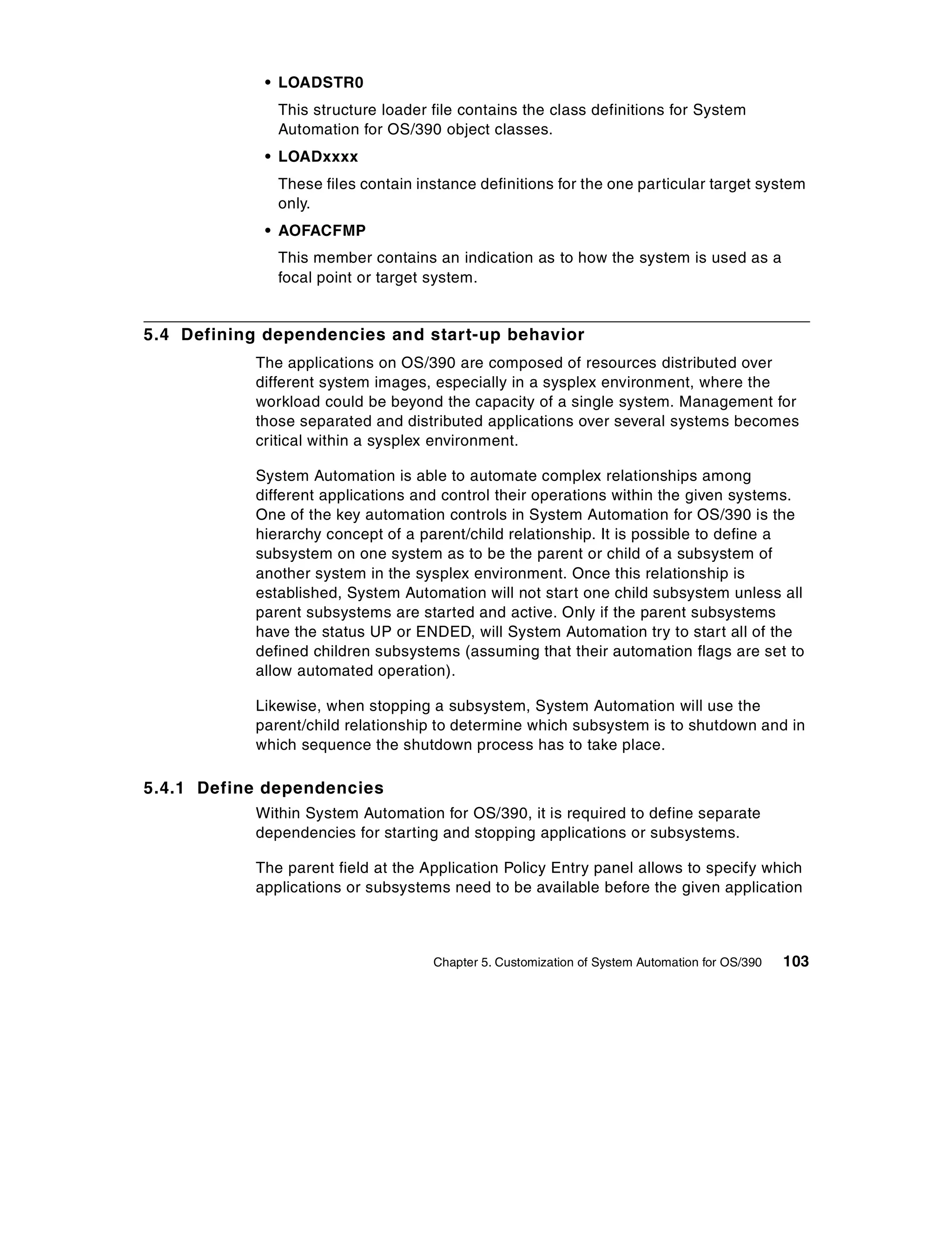 • LOADSTR0
              This structure loader file contains the class definitions for System
              Automation for OS/390 object classes.
            • LOADxxxx
              These files contain instance definitions for the one particular target system
              only.
            • AOFACFMP
              This member contains an indication as to how the system is used as a
              focal point or target system.


5.4 Defining dependencies and start-up behavior
           The applications on OS/390 are composed of resources distributed over
           different system images, especially in a sysplex environment, where the
           workload could be beyond the capacity of a single system. Management for
           those separated and distributed applications over several systems becomes
           critical within a sysplex environment.

           System Automation is able to automate complex relationships among
           different applications and control their operations within the given systems.
           One of the key automation controls in System Automation for OS/390 is the
           hierarchy concept of a parent/child relationship. It is possible to define a
           subsystem on one system as to be the parent or child of a subsystem of
           another system in the sysplex environment. Once this relationship is
           established, System Automation will not start one child subsystem unless all
           parent subsystems are started and active. Only if the parent subsystems
           have the status UP or ENDED, will System Automation try to start all of the
           defined children subsystems (assuming that their automation flags are set to
           allow automated operation).

           Likewise, when stopping a subsystem, System Automation will use the
           parent/child relationship to determine which subsystem is to shutdown and in
           which sequence the shutdown process has to take place.

5.4.1 Define dependencies
           Within System Automation for OS/390, it is required to define separate
           dependencies for starting and stopping applications or subsystems.

           The parent field at the Application Policy Entry panel allows to specify which
           applications or subsystems need to be available before the given application



                                    Chapter 5. Customization of System Automation for OS/390   103
 