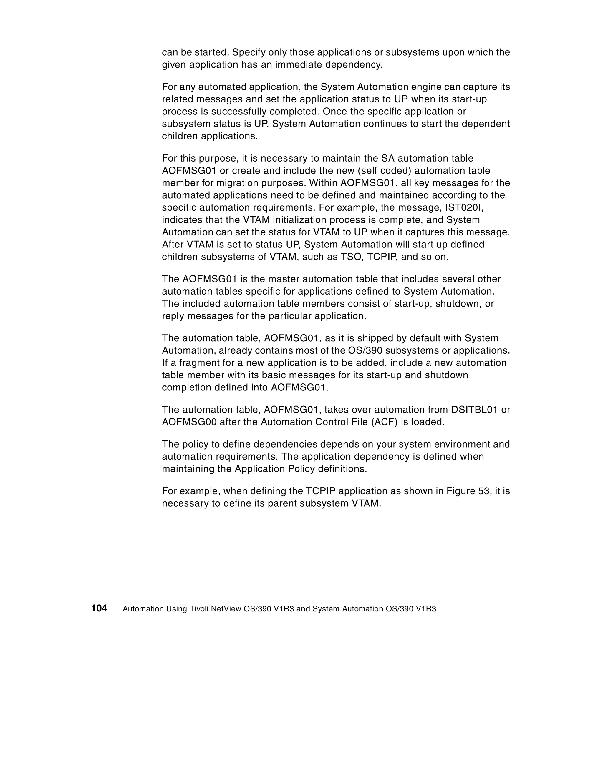 can be started. Specify only those applications or subsystems upon which the
               given application has an immediate dependency.

               For any automated application, the System Automation engine can capture its
               related messages and set the application status to UP when its start-up
               process is successfully completed. Once the specific application or
               subsystem status is UP, System Automation continues to start the dependent
               children applications.

               For this purpose, it is necessary to maintain the SA automation table
               AOFMSG01 or create and include the new (self coded) automation table
               member for migration purposes. Within AOFMSG01, all key messages for the
               automated applications need to be defined and maintained according to the
               specific automation requirements. For example, the message, IST020I,
               indicates that the VTAM initialization process is complete, and System
               Automation can set the status for VTAM to UP when it captures this message.
               After VTAM is set to status UP, System Automation will start up defined
               children subsystems of VTAM, such as TSO, TCPIP, and so on.

               The AOFMSG01 is the master automation table that includes several other
               automation tables specific for applications defined to System Automation.
               The included automation table members consist of start-up, shutdown, or
               reply messages for the particular application.

               The automation table, AOFMSG01, as it is shipped by default with System
               Automation, already contains most of the OS/390 subsystems or applications.
               If a fragment for a new application is to be added, include a new automation
               table member with its basic messages for its start-up and shutdown
               completion defined into AOFMSG01.

               The automation table, AOFMSG01, takes over automation from DSITBL01 or
               AOFMSG00 after the Automation Control File (ACF) is loaded.

               The policy to define dependencies depends on your system environment and
               automation requirements. The application dependency is defined when
               maintaining the Application Policy definitions.

               For example, when defining the TCPIP application as shown in Figure 53, it is
               necessary to define its parent subsystem VTAM.




104   Automation Using Tivoli NetView OS/390 V1R3 and System Automation OS/390 V1R3
 