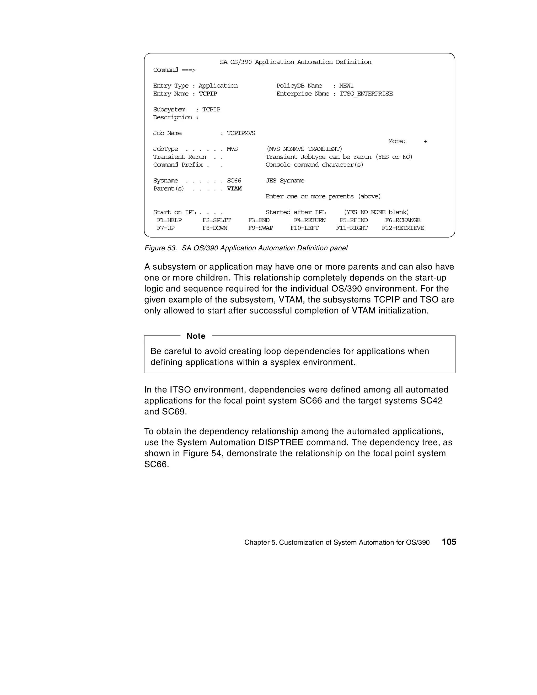 SA OS/390 Application Automation Definition
  Command ===>

  Entry Type : Application            PolicyDB Name : NEW1
  Entry Name : TCPIP                  Enterprise Name : ITSO_ENTERPRISE

  Subsystem : TCPIP
  Description :

  Job Name            : TCPIPMVS
                                                                      More:        +
  JobType . . . . . . MVS          (MVS NONMVS TRANSIENT)
  Transient Rerun . .              Transient Jobtype can be rerun (YES or NO)
  Command Prefix . .               Console command character(s)

  Sysname . . . . . . SC66         JES Sysname
  Parent(s) . . . . . VTAM
                                   Enter one or more parents (above)

  Start on IPL . . . .             Started after IPL      (YES NO NONE blank)
   F1=HELP      F2=SPLIT      F3=END       F4=RETURN     F5=RFIND     F6=RCHANGE
   F7=UP        F8=DOWN       F9=SWAP     F10=LEFT      F11=RIGHT    F12=RETRIEVE

Figure 53. SA OS/390 Application Automation Definition panel

A subsystem or application may have one or more parents and can also have
one or more children. This relationship completely depends on the start-up
logic and sequence required for the individual OS/390 environment. For the
given example of the subsystem, VTAM, the subsystems TCPIP and TSO are
only allowed to start after successful completion of VTAM initialization.

             Note
 Be careful to avoid creating loop dependencies for applications when
 defining applications within a sysplex environment.


In the ITSO environment, dependencies were defined among all automated
applications for the focal point system SC66 and the target systems SC42
and SC69.

To obtain the dependency relationship among the automated applications,
use the System Automation DISPTREE command. The dependency tree, as
shown in Figure 54, demonstrate the relationship on the focal point system
SC66.




                             Chapter 5. Customization of System Automation for OS/390   105
 