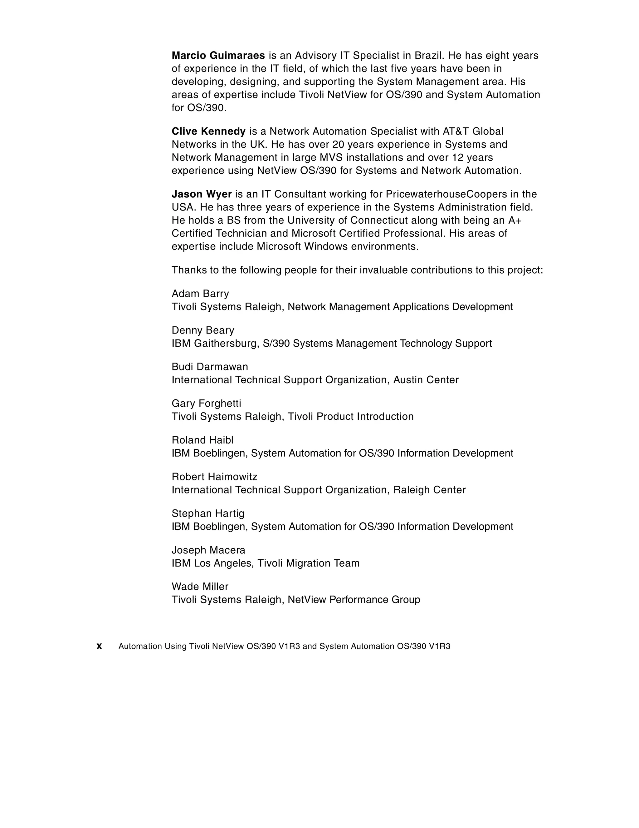 Marcio Guimaraes is an Advisory IT Specialist in Brazil. He has eight years
                of experience in the IT field, of which the last five years have been in
                developing, designing, and supporting the System Management area. His
                areas of expertise include Tivoli NetView for OS/390 and System Automation
                for OS/390.

                Clive Kennedy is a Network Automation Specialist with AT&T Global
                Networks in the UK. He has over 20 years experience in Systems and
                Network Management in large MVS installations and over 12 years
                experience using NetView OS/390 for Systems and Network Automation.

                Jason Wyer is an IT Consultant working for PricewaterhouseCoopers in the
                USA. He has three years of experience in the Systems Administration field.
                He holds a BS from the University of Connecticut along with being an A+
                Certified Technician and Microsoft Certified Professional. His areas of
                expertise include Microsoft Windows environments.

                Thanks to the following people for their invaluable contributions to this project:

                Adam Barry
                Tivoli Systems Raleigh, Network Management Applications Development

                Denny Beary
                IBM Gaithersburg, S/390 Systems Management Technology Support

                Budi Darmawan
                International Technical Support Organization, Austin Center

                Gary Forghetti
                Tivoli Systems Raleigh, Tivoli Product Introduction

                Roland Haibl
                IBM Boeblingen, System Automation for OS/390 Information Development

                Robert Haimowitz
                International Technical Support Organization, Raleigh Center

                Stephan Hartig
                IBM Boeblingen, System Automation for OS/390 Information Development

                Joseph Macera
                IBM Los Angeles, Tivoli Migration Team

                Wade Miller
                Tivoli Systems Raleigh, NetView Performance Group



x   Automation Using Tivoli NetView OS/390 V1R3 and System Automation OS/390 V1R3
 