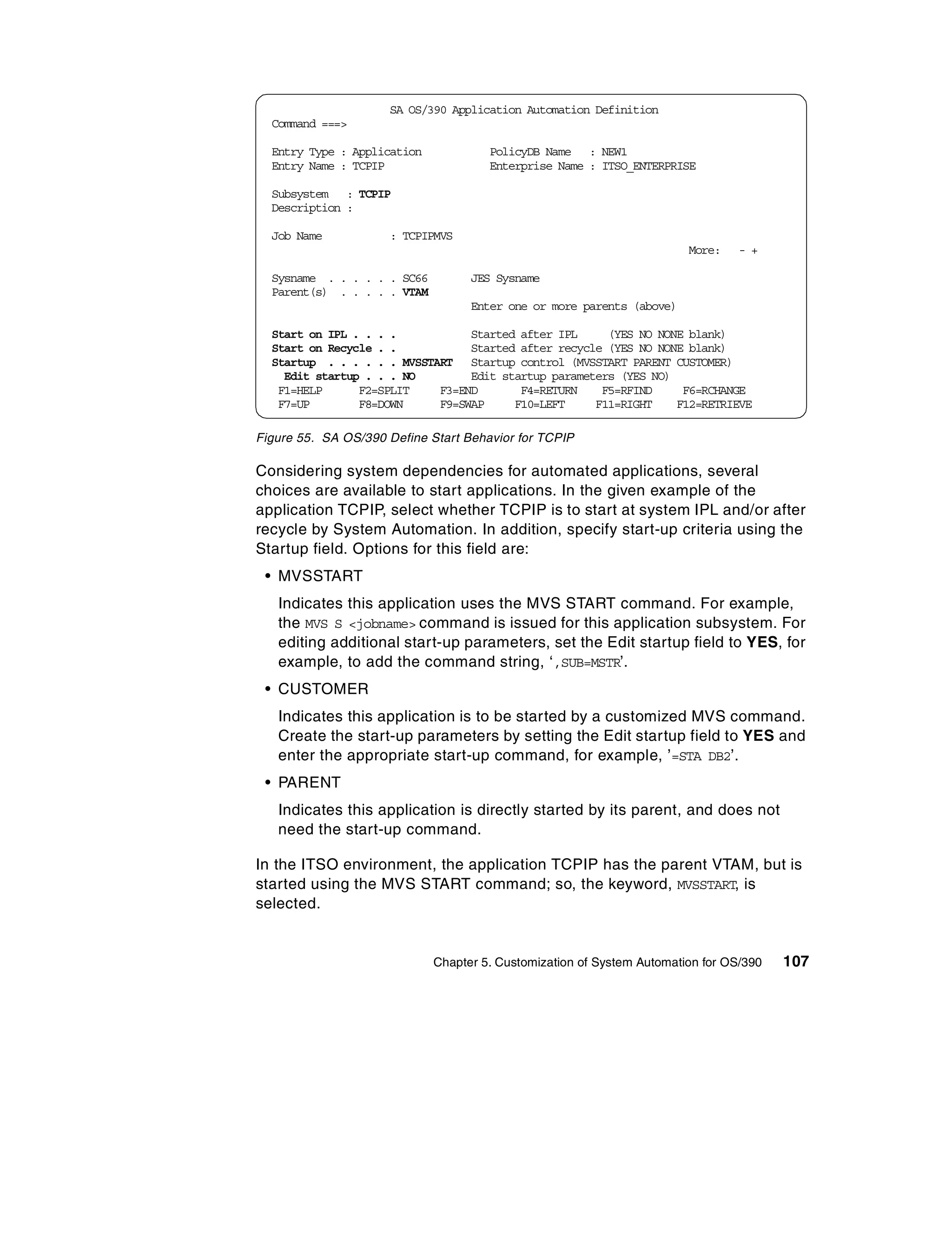 SA OS/390 Application Automation Definition
  Command ===>

  Entry Type : Application            PolicyDB Name : NEW1
  Entry Name : TCPIP                  Enterprise Name : ITSO_ENTERPRISE

  Subsystem : TCPIP
  Description :

  Job Name           : TCPIPMVS
                                                                        More:    - +

  Sysname . . . . . . SC66         JES Sysname
  Parent(s) . . . . . VTAM
                                   Enter one or more parents (above)

  Start on IPL . . . .           Started after IPL     (YES NO NONE blank)
  Start on Recycle . .           Started after recycle (YES NO NONE blank)
  Startup . . . . . . MVSSTART Startup control (MVSSTART PARENT CUSTOMER)
    Edit startup . . . NO        Edit startup parameters (YES NO)
   F1=HELP      F2=SPLIT    F3=END       F4=RETURN    F5=RFIND     F6=RCHANGE
   F7=UP        F8=DOWN     F9=SWAP     F10=LEFT     F11=RIGHT    F12=RETRIEVE

Figure 55. SA OS/390 Define Start Behavior for TCPIP

Considering system dependencies for automated applications, several
choices are available to start applications. In the given example of the
application TCPIP, select whether TCPIP is to start at system IPL and/or after
recycle by System Automation. In addition, specify start-up criteria using the
Startup field. Options for this field are:
 • MVSSTART
   Indicates this application uses the MVS START command. For example,
   the MVS S <jobname> command is issued for this application subsystem. For
   editing additional start-up parameters, set the Edit startup field to YES, for
   example, to add the command string, ‘ ,SUB=MSTR’.
 • CUSTOMER
   Indicates this application is to be started by a customized MVS command.
   Create the start-up parameters by setting the Edit startup field to YES and
   enter the appropriate start-up command, for example, ’=STA DB2’.
 • PARENT
   Indicates this application is directly started by its parent, and does not
   need the start-up command.

In the ITSO environment, the application TCPIP has the parent VTAM, but is
started using the MVS START command; so, the keyword, MVSSTART, is
selected.


                             Chapter 5. Customization of System Automation for OS/390   107
 