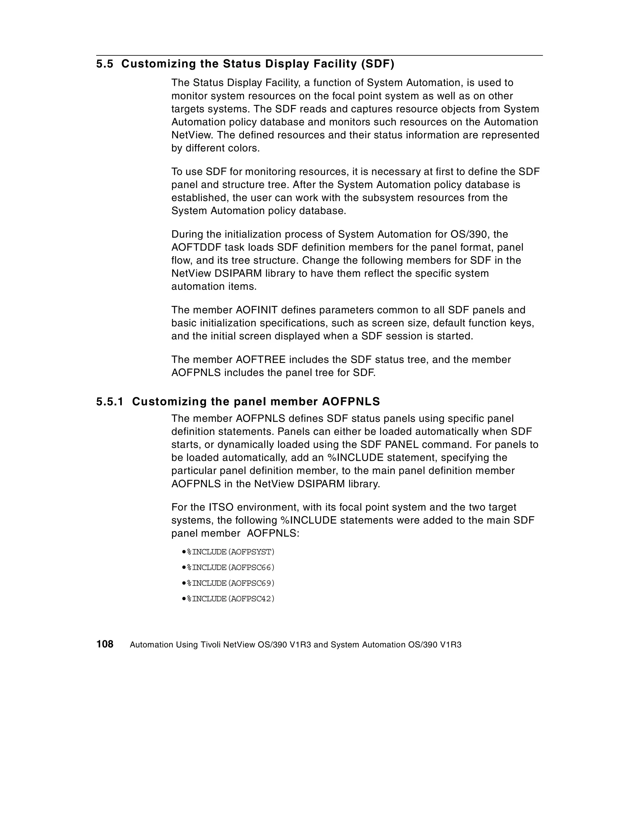 5.5 Customizing the Status Display Facility (SDF)
               The Status Display Facility, a function of System Automation, is used to
               monitor system resources on the focal point system as well as on other
               targets systems. The SDF reads and captures resource objects from System
               Automation policy database and monitors such resources on the Automation
               NetView. The defined resources and their status information are represented
               by different colors.

               To use SDF for monitoring resources, it is necessary at first to define the SDF
               panel and structure tree. After the System Automation policy database is
               established, the user can work with the subsystem resources from the
               System Automation policy database.

               During the initialization process of System Automation for OS/390, the
               AOFTDDF task loads SDF definition members for the panel format, panel
               flow, and its tree structure. Change the following members for SDF in the
               NetView DSIPARM library to have them reflect the specific system
               automation items.

               The member AOFINIT defines parameters common to all SDF panels and
               basic initialization specifications, such as screen size, default function keys,
               and the initial screen displayed when a SDF session is started.

               The member AOFTREE includes the SDF status tree, and the member
               AOFPNLS includes the panel tree for SDF.

5.5.1 Customizing the panel member AOFPNLS
               The member AOFPNLS defines SDF status panels using specific panel
               definition statements. Panels can either be loaded automatically when SDF
               starts, or dynamically loaded using the SDF PANEL command. For panels to
               be loaded automatically, add an %INCLUDE statement, specifying the
               particular panel definition member, to the main panel definition member
               AOFPNLS in the NetView DSIPARM library.

               For the ITSO environment, with its focal point system and the two target
               systems, the following %INCLUDE statements were added to the main SDF
               panel member AOFPNLS:
                 •%INCLUDE(AOFPSYST)
                 •%INCLUDE(AOFPSC66)
                 •%INCLUDE(AOFPSC69)
                 •%INCLUDE(AOFPSC42)



108   Automation Using Tivoli NetView OS/390 V1R3 and System Automation OS/390 V1R3
 