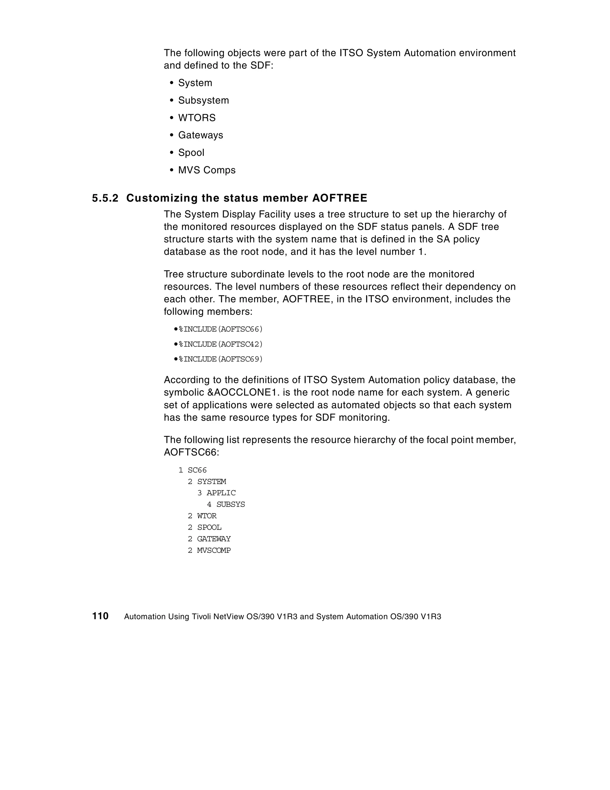 The following objects were part of the ITSO System Automation environment
               and defined to the SDF:
                 • System
                 • Subsystem
                 • WTORS
                 • Gateways
                 • Spool
                 • MVS Comps

5.5.2 Customizing the status member AOFTREE
               The System Display Facility uses a tree structure to set up the hierarchy of
               the monitored resources displayed on the SDF status panels. A SDF tree
               structure starts with the system name that is defined in the SA policy
               database as the root node, and it has the level number 1.

               Tree structure subordinate levels to the root node are the monitored
               resources. The level numbers of these resources reflect their dependency on
               each other. The member, AOFTREE, in the ITSO environment, includes the
               following members:
                 •%INCLUDE(AOFTSC66)
                 •%INCLUDE(AOFTSC42)
                 •%INCLUDE(AOFTSC69)

               According to the definitions of ITSO System Automation policy database, the
               symbolic &AOCCLONE1. is the root node name for each system. A generic
               set of applications were selected as automated objects so that each system
               has the same resource types for SDF monitoring.

               The following list represents the resource hierarchy of the focal point member,
               AOFTSC66:
                   1 SC66
                     2 SYSTEM
                       3 APPLIC
                         4 SUBSYS
                     2 WTOR
                     2 SPOOL
                     2 GATEWAY
                     2 MVSCOMP




110   Automation Using Tivoli NetView OS/390 V1R3 and System Automation OS/390 V1R3
 