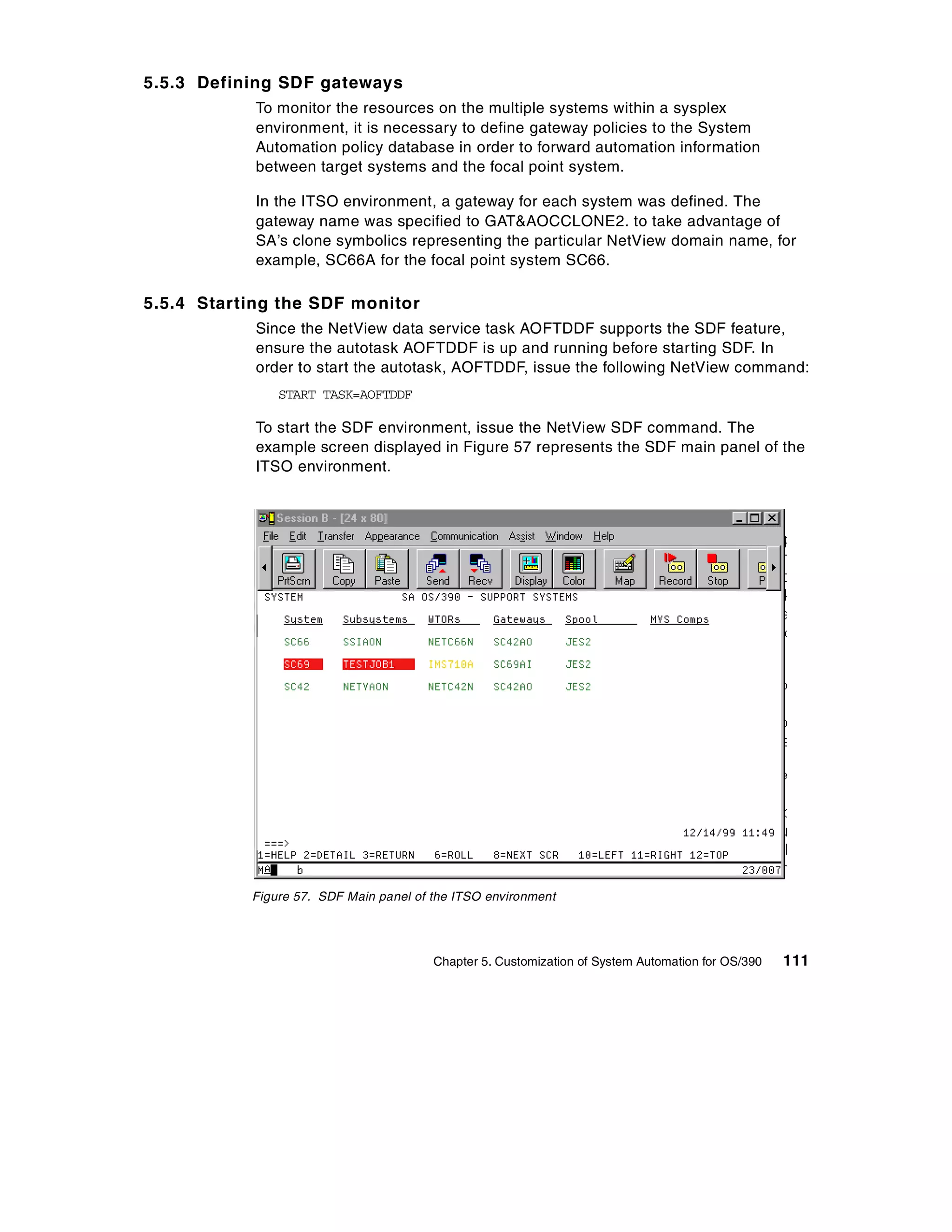5.5.3 Defining SDF gateways
            To monitor the resources on the multiple systems within a sysplex
            environment, it is necessary to define gateway policies to the System
            Automation policy database in order to forward automation information
            between target systems and the focal point system.

            In the ITSO environment, a gateway for each system was defined. The
            gateway name was specified to GAT&AOCCLONE2. to take advantage of
            SA’s clone symbolics representing the particular NetView domain name, for
            example, SC66A for the focal point system SC66.

5.5.4 Starting the SDF monitor
            Since the NetView data service task AOFTDDF supports the SDF feature,
            ensure the autotask AOFTDDF is up and running before starting SDF. In
            order to start the autotask, AOFTDDF, issue the following NetView command:
               START TASK=AOFTDDF

            To start the SDF environment, issue the NetView SDF command. The
            example screen displayed in Figure 57 represents the SDF main panel of the
            ITSO environment.




           Figure 57. SDF Main panel of the ITSO environment




                                        Chapter 5. Customization of System Automation for OS/390   111
 